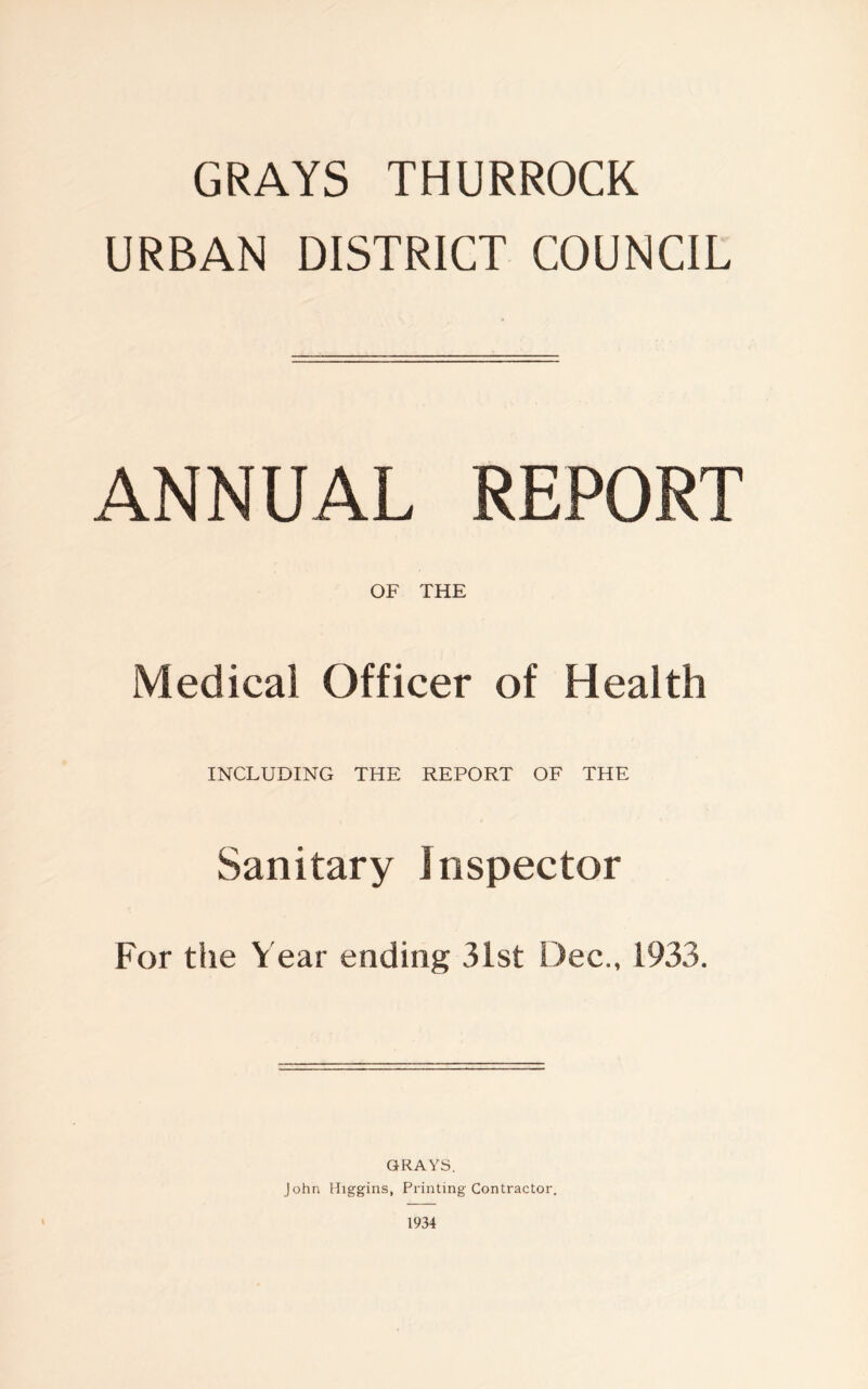 GRAYS THURROCK URBAN DISTRICT COUNCIL ANNUAL REPORT OF THE Medical Officer of Health INCLUDING THE REPORT OF THE Sanitary Inspector For the Year ending 31st Dec., 1933. GRAYS. John Higgins, Printing Contractor. 1934