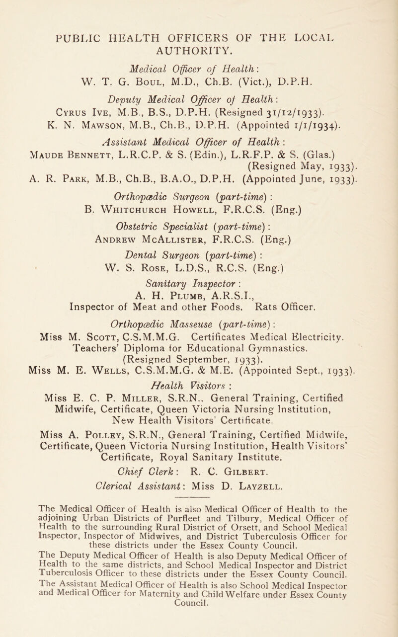 PUBLIC HEALTH OFFICERS OF THE LOCAL AUTHORITY. Medical Officer of Health: W. T. G. Boul, M.D., Ch.B. (Viet.), D.P.H. Deputy Medical Officer of Health: Cyrus Ive, M.B., B.S., D.P.H. (Resigned 31/12/1933). K. N. Mawson, M.B., Ch.B., D.P.H. (Appointed 1/1/1934). Assistant Medical Officer of Health : Maude Bennett, L.R.C.P. & S. (Edin.), L.R.F.P. & S. (Glas.) (Resigned May, 1933). A. R. Park, M.B., Ch.B., B.A.O., D.P.H. (Appointed June, 1933). Orthopcedic Surgeon (part-time) : B. Whitchurch Howell, F.R.C.S. (Eng.) Obstetric Specialist (part-time): Andrew McAllister, F.R.C.S. (Eng.) Dental Surgeon (part-time) : W. S. Rose, L.D.S., R.C.S. (Eng.) Sanitary Inspector : A. H. Plumb, A.R.S.I., Inspector of Meat and other Foods. Rats Officer. Orthopcedic Masseuse (part-time): Miss M. Scott, C.S.M.M.G. Certificates Medical Electricity. Teachers’ Diploma for Educational Gymnastics. (Resigned September, 1933), Miss M. E. Wells, C.S.M.M.G. & M.E. (Appointed Sept., 1933). Health Visitors : Miss E. C. P. Miller, S.R.N., General Training, Certified Midwife, Certificate, Queen Victoria Nursing Institution, New Health Visitors’ Certificate. Miss A. Polley, S.R.N., General Training, Certified Midwife, Certificate, Queen Victoria Nursing Institution, Health Visitors’ Certificate, Royal Sanitary Institute. Chief Clerk : R. C. Gilbert. Clerical Assistant: Miss D. Layzell. The Medical Officer of Health is also Medical Officer of Health to the adjoining Urban Districts of Purfleet and Tilbury, Medical Officer of Health to the surrounding Rural District of Orsett, and School Medical Inspector, Inspector of Midwives, and District Tuberculosis Officer for these districts under the Essex County Council. The Deputy Medical Officer of Health is also Deputy Medical Officer of Health to the same districts, and School Medical Inspector and District Tuberculosis Officer to these districts under the Essex County Council. The Assistant Medical Officer of Health is also School Medical Inspector and Medical Officer for Maternity and Child Welfare under Essex County Council.