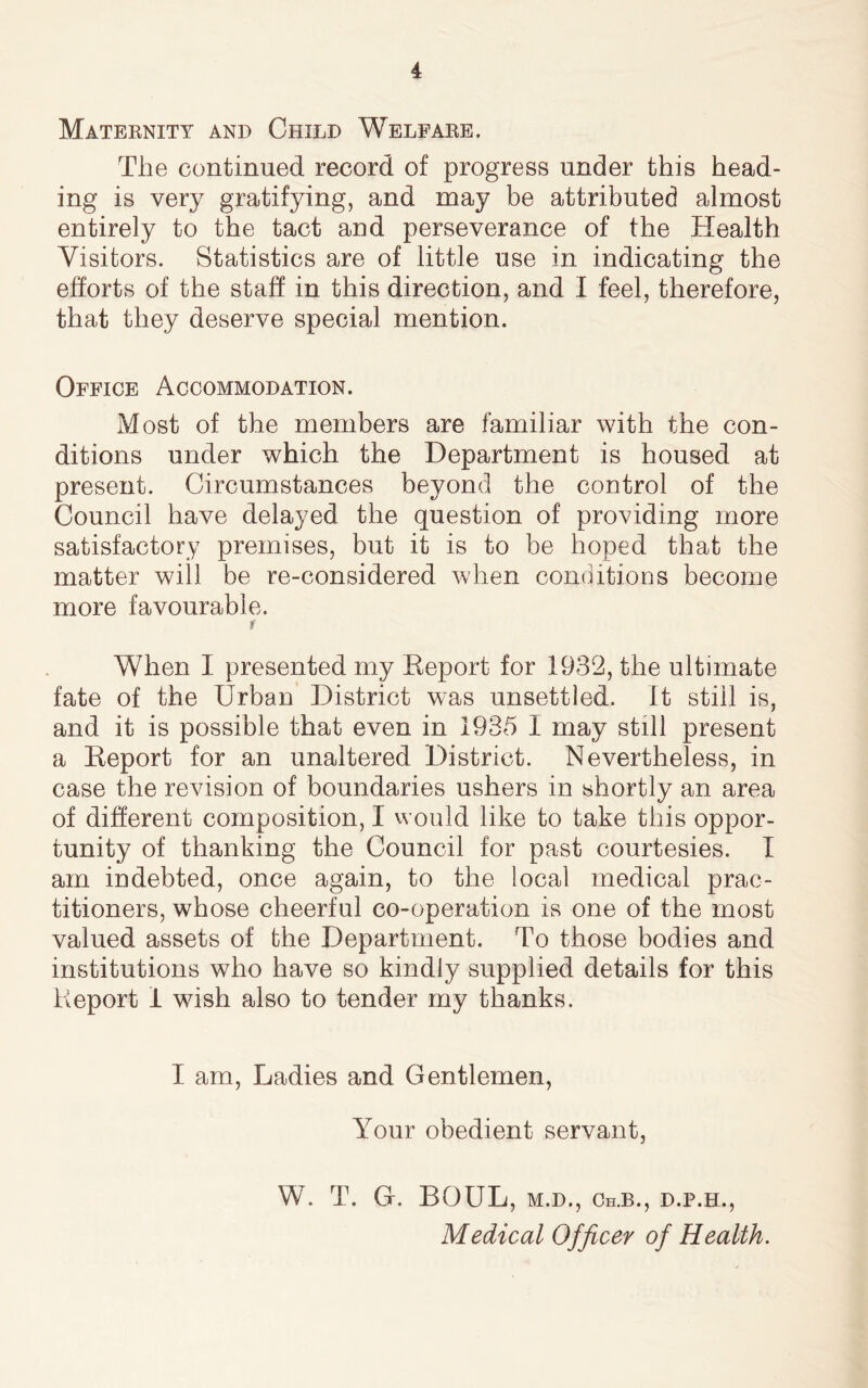 Maternity and Child Welfare. The continued record of progress under this head- ing is very gratifying, and may be attributed almost entirely to the tact and perseverance of the Health Visitors. Statistics are of little use in indicating the efforts of the staff in this direction, and I feel, therefore, that they deserve special mention. Office Accommodation. Most of the members are familiar with the con- ditions under which the Department is housed at present. Circumstances beyond the control of the Council have delayed the question of providing more satisfactory premises, but it is to be hoped that the matter will be re-considered when conditions become more favourable. r When I presented my Eeport for 1932, the ultimate fate of the Urban District was unsettled. It still is, and it is possible that even in 1935 1 may still present a Eeport for an unaltered District. Nevertheless, in case the revision of boundaries ushers in shortly an area of different composition, I would like to take this oppor- tunity of thanking the Council for past courtesies. I am indebted, once again, to the local medical prac- titioners, whose cheerful co-operation is one of the most valued assets of the Department. To those bodies and institutions who have so kindly supplied details for this Report I wish also to tender my thanks. I am, Ladies and Gentlemen, Your obedient servant, W. T. G. BOUL, m.d., Ch.b., d.p.h., Medical Officer of Health.