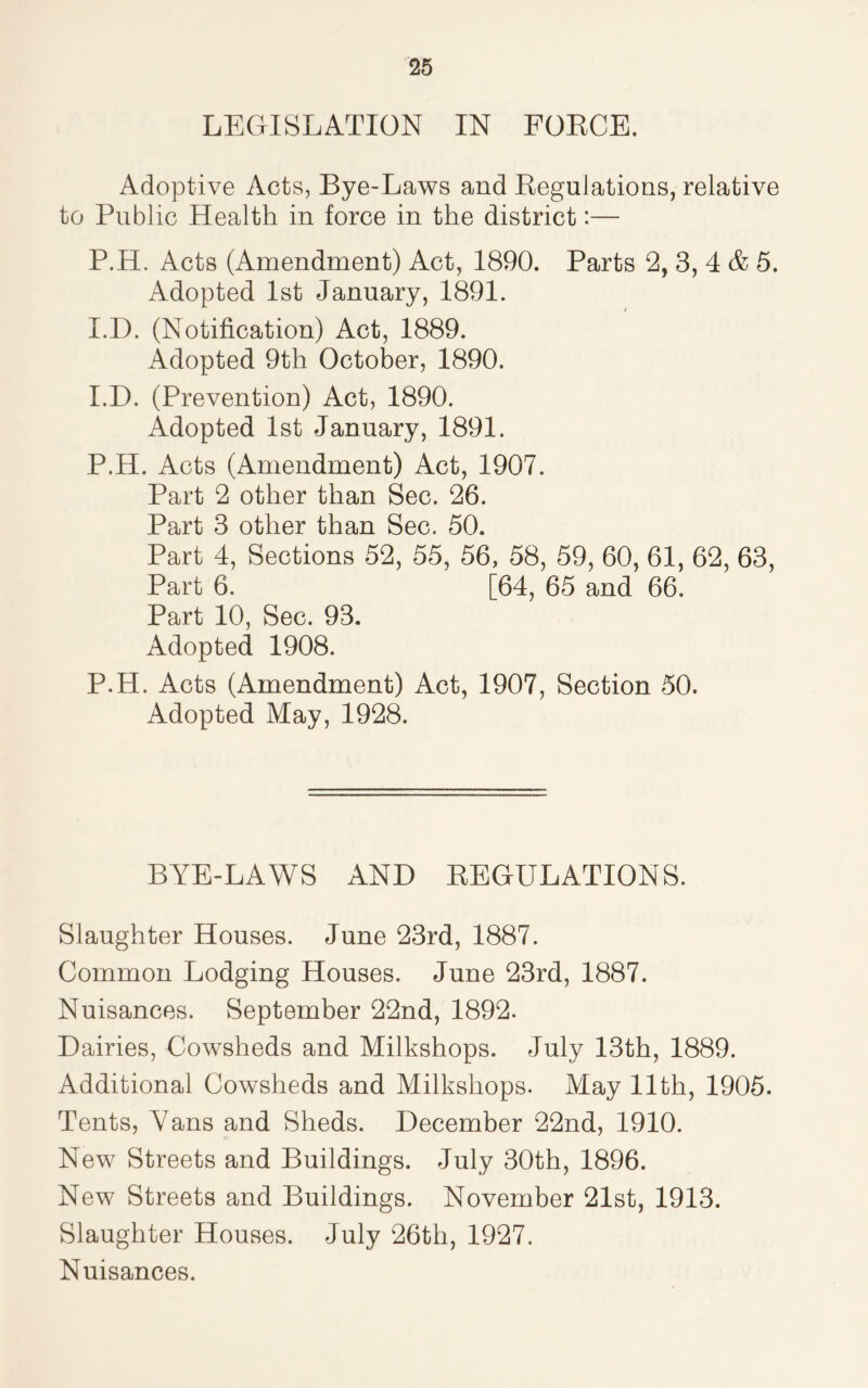 LEGISLATION IN FORCE. Adoptive Acts, Bye-Laws and Regulations, relative to Public Health in force in the district:— P.H. Acts (Amendment) Act, 1890. Parts 2, 3, 4 & 5. Adopted 1st January, 1891. I.D. (Notification) Act, 1889. Adopted 9th October, 1890. I.D. (Prevention) Act, 1890. Adopted 1st January, 1891. P.H. Acts (Amendment) Act, 1907. Part 2 other than Sec. 26. Part 3 other than Sec. 50. Part 4, Sections 52, 55, 56, 58, 59, 60, 61, 62, 63, Part 6. [64, 65 and 66. Part 10, Sec. 93. Adopted 1908. P.H. Acts (Amendment) Act, 1907, Section 50. Adopted May, 1928. BYE-LAWS AND REGULATIONS. Slaughter Houses. June 23rd, 1887. Common Lodging Houses. June 23rd, 1887. Nuisances. September 22nd, 1892. Dairies, Cowsheds and Milkshops. July 13th, 1889. Additional Cowsheds and Milkshops. May 11th, 1905. Tents, Yans and Sheds. December 22nd, 1910. New Streets and Buildings. July 30th, 1896. New Streets and Buildings. November 21st, 1913. Slaughter Houses. July 26th, 1927. Nuisances.