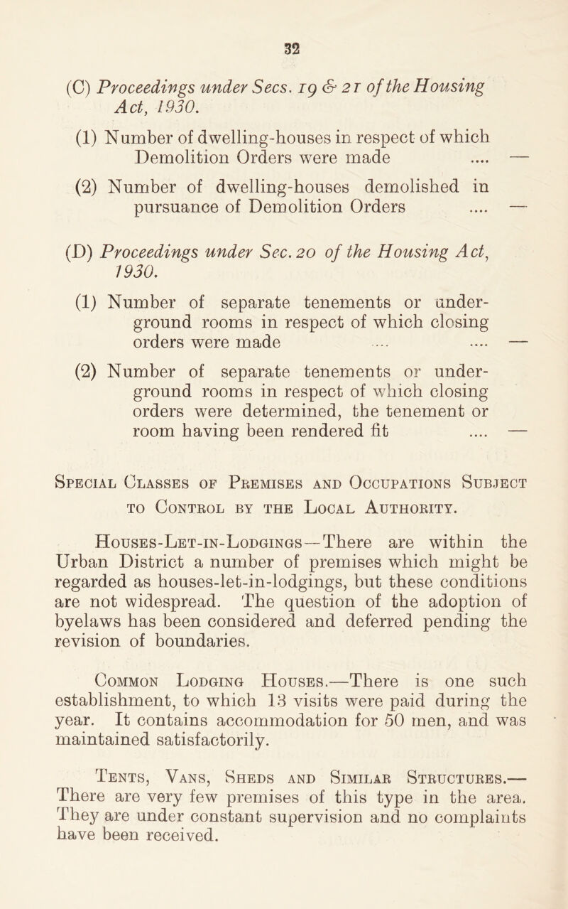 (C) Proceedings under Secs. ig & 2T of the Housing Act, 1930. (1) Number of dwelling-houses in respect of which Demolition Orders were made (2) Number of dwelling-houses demolished in pursuance of Demolition Orders (D) Proceedings under Sec. 20 of the Housing Act, 1930. (1) Number of separate tenements or under- ground rooms in respect of which closing orders were made (2) Number of separate tenements or under- ground rooms in respect of which closing orders were determined, the tenement or room having been rendered fit Special Classes of Premises and Occupations Subject to Control by the Local Authority. Houses-Let-in-Lodgings—-There are within the Urban District a number of premises which might be regarded as houses-let-in-lodgings, but these conditions are not widespread. The question of the adoption of byelaws has been considered and deferred pending the revision of boundaries. Common Lodging Houses.—There is one such establishment, to which 13 visits were paid during the year. It contains accommodation for 50 men, and was maintained satisfactorily. Tents, Vans, Sheds and Similar Structures.— There are very few premises of this type in the area. They are under constant supervision and no complaints have been received.