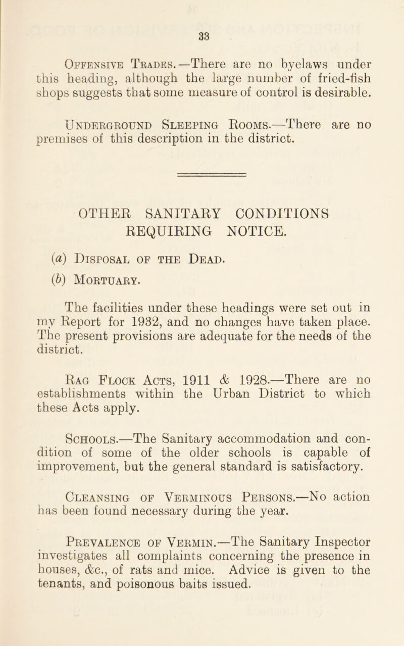 Offensive Trades.—There are no byelaws under this heading, although the large number of fried-fish shops suggests that some measure of control is desirable. Underground Sleeping Rooms.—There are no premises of this description in the district. OTHER SANITARY CONDITIONS REQUIRING NOTICE. (a) Disposal of the Dead. (b) Mortuary. The facilities under these headings were set out in my Report for 1932, and no changes have taken place. The present provisions are adequate for the needs of the district. Rag Flock Acts, 1911 & 1928.—There are no establishments within the Urban District to which these Acts apply. Schools.—The Sanitary accommodation and con- dition of some of the older schools is capable of improvement, but the general standard is satisfactory. Cleansing of Verminous Persons.—No action has been found necessary during the year. Prevalence of Vermin.—The Sanitary Inspector investigates all complaints concerning the presence in houses, &c., of rats and mice. Advice is given to the tenants, and poisonous baits issued.