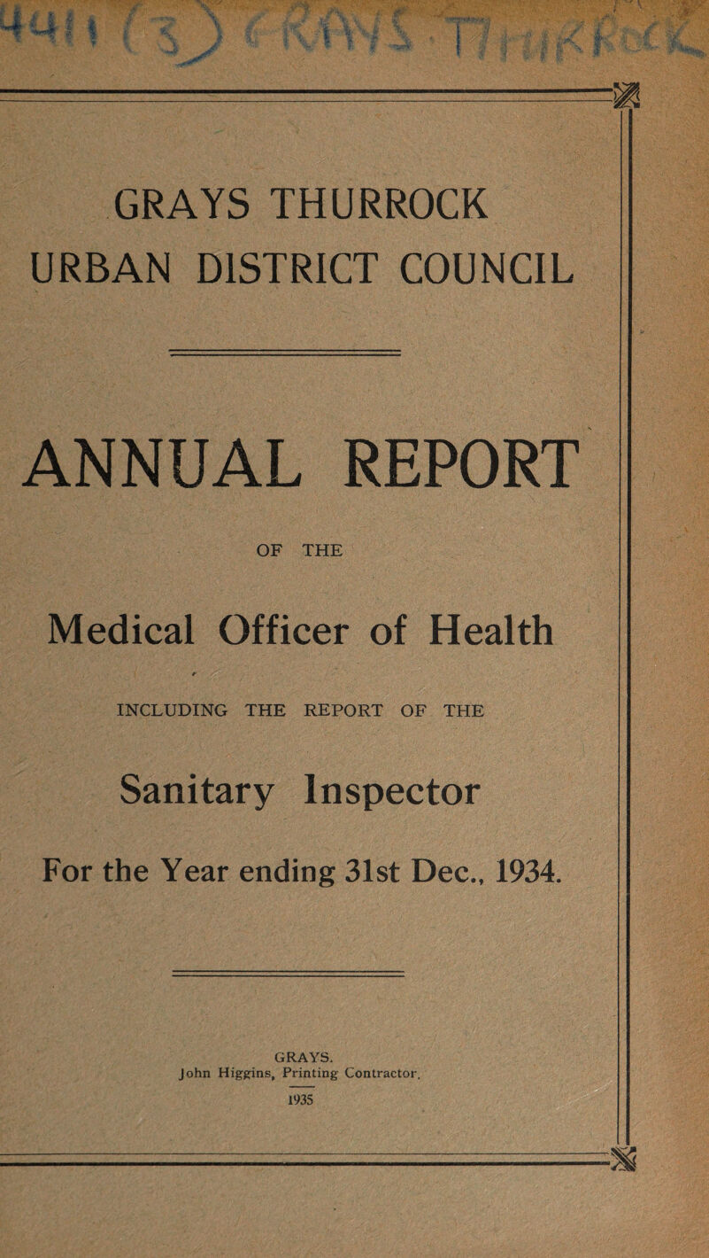 GRAYS THURROCK URBAN DISTRICT COUNCIL ANNUAL REPORT OF THE Medical Officer of Health t : /. • INCLUDING THE REPORT OF THE Sanitary Inspector For the Year ending 31st Dec., 1934. GRAYS. John Higgins, Printing Contractor. 1935