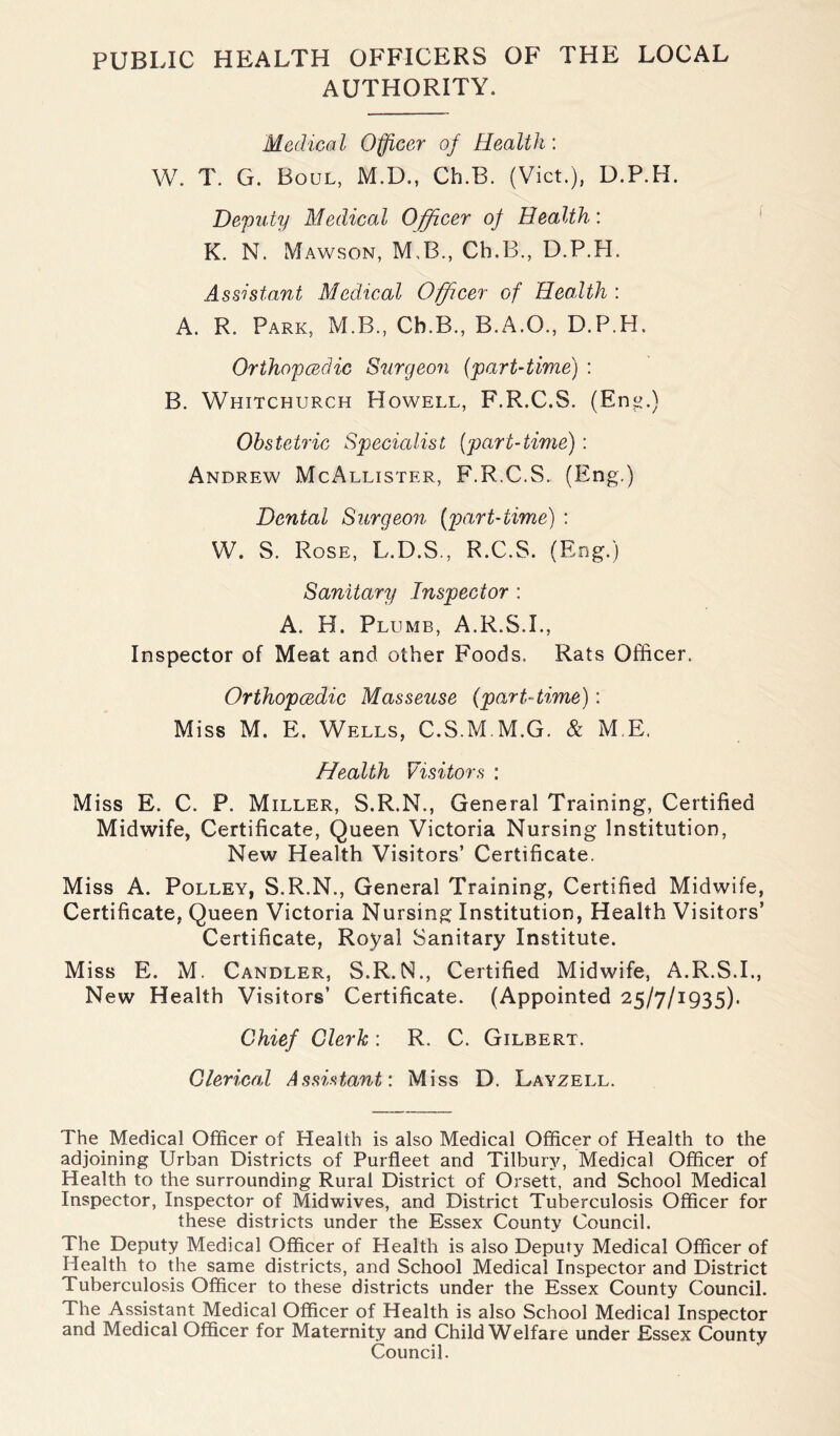 PUBLIC HEALTH OFFICERS OF THE LOCAL AUTHORITY. Medical Officer of Health: W. T. G. Boul, M.D., Ch.B. (Viet.), U.P.H. Deputy Medical Officer of Health’. K. N. Mawson, M B., Ch.B., D.P.H. Assistant Medical Officer of Health : A. R. Park, M.B., Ch.B., B.A.O., D.P.H. Orthopedic Surgeon (part-time) : B. Whitchurch Howell, F.R.C.S. (En«.) Obstetric Specialist (part-time): Andrew McAllister, F.R.C.S. (Eng.) Dental Surgeon (part-time) : W. S. Rose, L.D.S., R.C.S. (Eng.) Sanitary Inspector : A. H. Plumb, A.R.S.I., Inspector of Meat and other Foods. Rats Officer. Orthopedic Masseuse (part-time): Miss M. E. Wells, C.S.M M.G. & M E. Health Visitors : Miss E. C. P. Miller, S.R.N., General Training, Certified Midwife, Certificate, Queen Victoria Nursing Institution, New Health Visitors’ Certificate. Miss A. Polley, S.R.N., General Training, Certified Midwife, Certificate, Queen Victoria Nursing Institution, Health Visitors’ Certificate, Royal Sanitary Institute. Miss E. M. Candler, S.R.N., Certified Midwife, A.R.S.I., New Health Visitors’ Certificate. (Appointed 25/7/1935). Chief Clerk : R. C. Gilbert. Clerical Assistant: Miss D. Layzell. The Medical Officer of Health is also Medical Officer of Health to the adjoining Urban Districts of Purfleet and Tilbury, Medical Officer of Health to the surrounding Rural District of Orsett, and School Medical Inspector, Inspector of Midwives, and District Tuberculosis Officer for these districts under the Essex County Council. The Deputy Medical Officer of Health is also Deputy Medical Officer of Health to the same districts, and School Medical Inspector and District Tuberculosis Officer to these districts under the Essex County Council. The Assistant Medical Officer of Health is also School Medical Inspector and Medical Officer for Maternity and Child Welfare under Essex County Council.