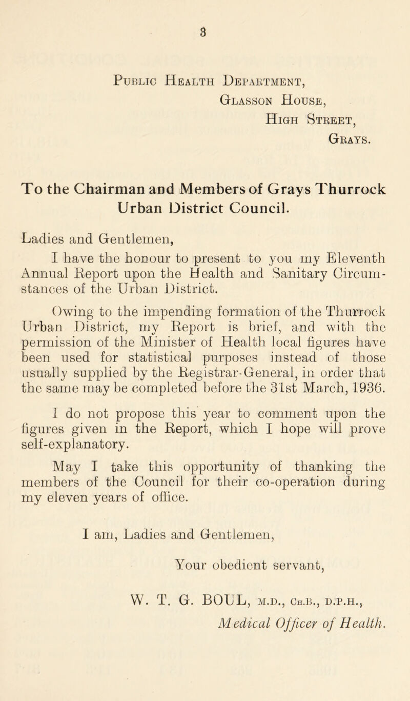 a Public Health Department, Glasson House, High Street, Grays. To the Chairman and Members of Grays Thurrock Urban District Council. Ladies and Gentlemen, I have the honour to present to you my Eleventh Annual Report upon the Health and Sanitary Circum- stances of the Urban District. Owing to the impending formation of the Thurrock Urban District, my Report is brief, and with the permission of the Minister of Health local figures have been used for statistical purposes instead of those usually supplied by the Registrar-General, in order that the same maybe completed before the 31st March, 1936. I do not propose this year to comment upon the figures given in the Report, which I hope will prove self-explanatory. May I take this opportunity of thanking the members of the Council for their co-operation during my eleven years of office. I am, Ladies and Gentlemen, Your obedient servant, W. T. G. BOUL, M.D., Ch.B., d.p.h., Medical Ojficer of Health.