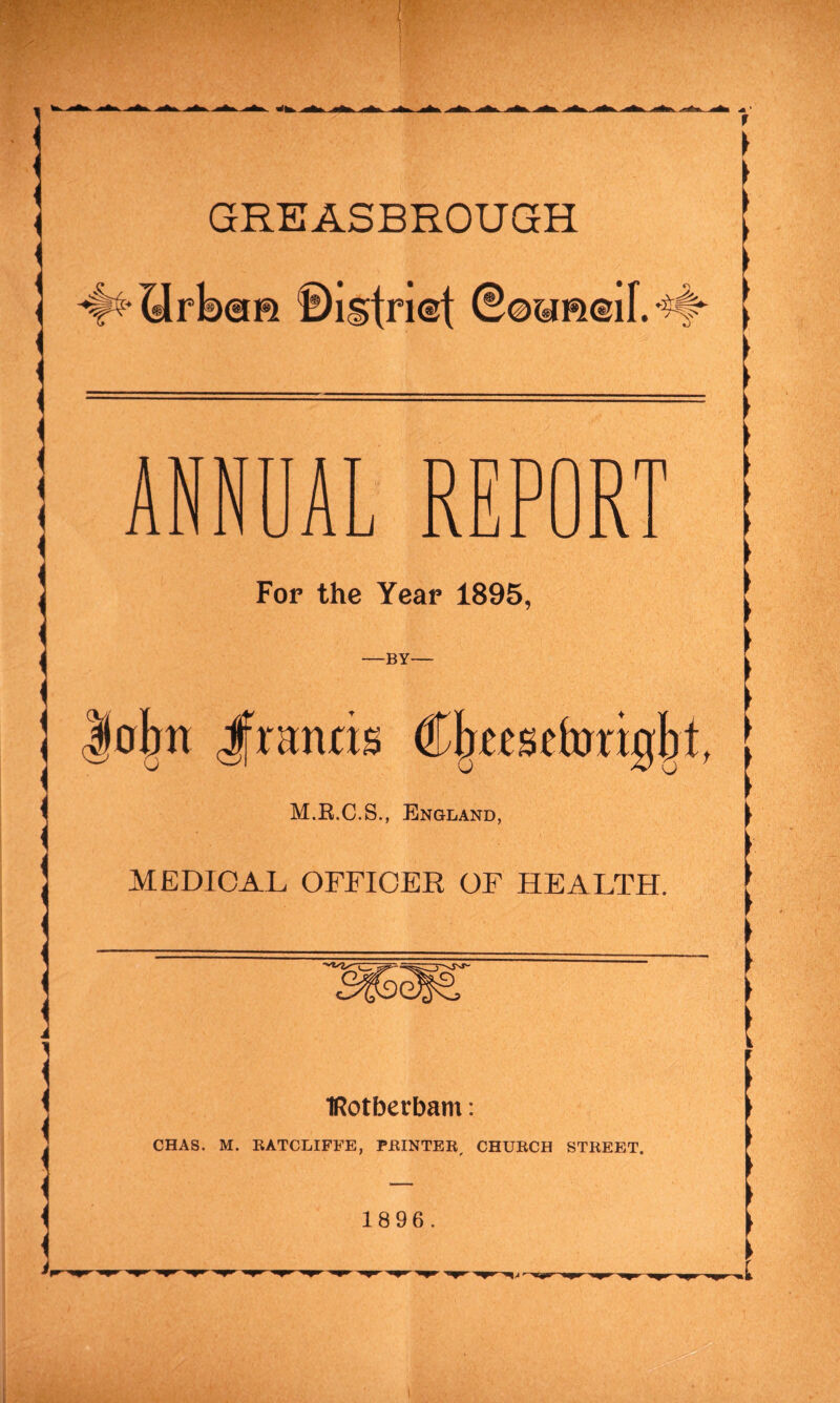 ANNUAL REPORT For the Year 1895, -BY- ohn Jfnmris (Cjjteseforijjljt, M.R.C.S., England, MEDICAL OFFICER OF HEALTH. IRotberbam: CHAS. M. RATCLIFFE, PRINTER, CHURCH STREET. 1896.