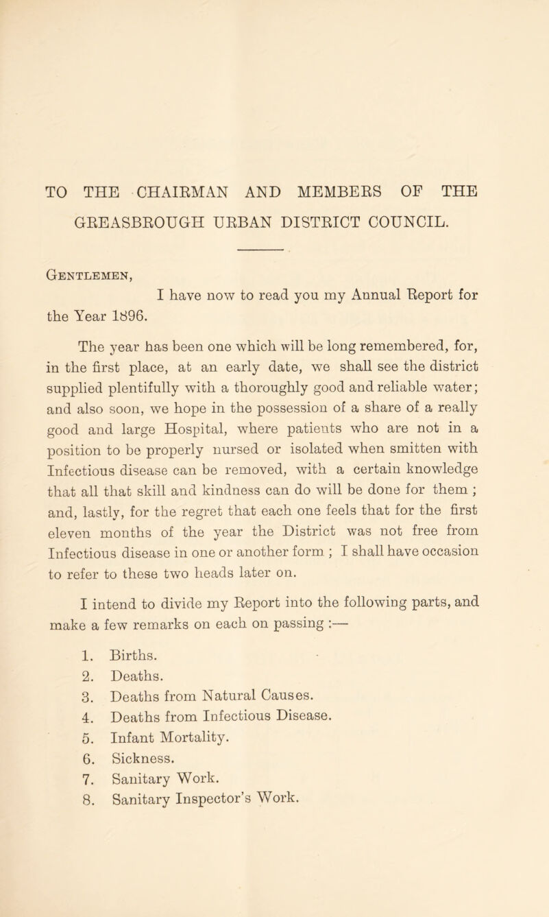 TO THE CHAIRMAN AND MEMBERS OF THE GREASBROUGH URBAN DISTRICT COUNCIL. Gentlemen, I have now to read you my Annual Report for the Year 1896. The year has been one which will be long remembered, for, in the first place, at an early date, we shall see the district supplied plentifully with a thoroughly good and reliable water; and also soon, we hope in the possession of a share of a really good and large Hospital, where patients who are not in a position to be properly nursed or isolated when smitten with Infectious disease can be removed, with a certain knowledge that all that skill and kindness can do will be done for them ; and, lastly, for the regret that each one feels that for the first eleven months of the year the District was not free from Infectious disease in one or another form ; I shall have occasion to refer to these two heads later on. I intend to divide my Report into the following parts, and make a few remarks on each on passing : 1. Births. 2. Deaths. 3. Deaths from Natural Causes. 4. Deaths from Infectious Disease. 5. Infant Mortality. 6. Sickness. 7. Sanitary Work. 8. Sanitary Inspector’s Work.