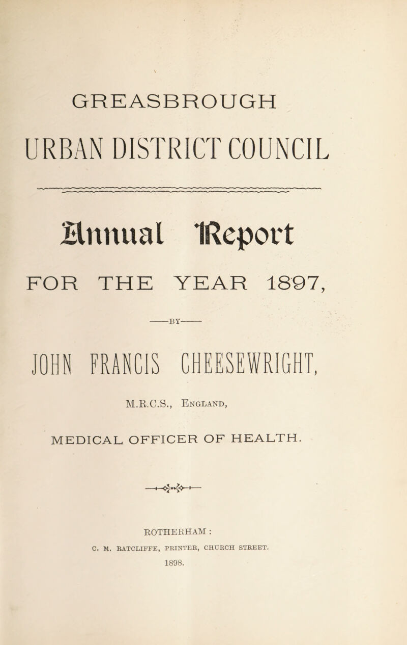 GREASBROUGH URBAN DISTRICT COUNCIL Hnnual IReport FOR THE YEAR 1897, BY M.E.C.S., England, MEDICAL OFFICER OF HEALTH. ROTHERHAM : C. M. RATCLIFFE, PRINTER, CHURCH STREET. 1898.