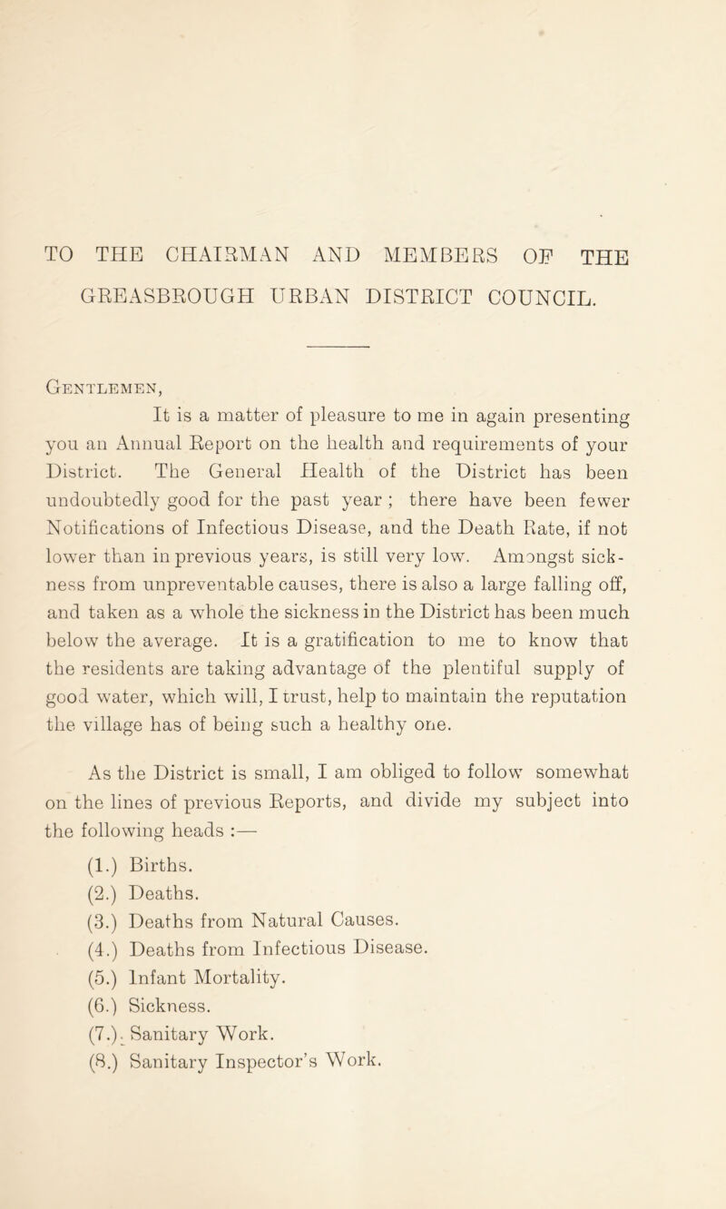 TO THE CHAIRMAN AND MEMBERS OE THE GREASBROUGH URBAN DISTRICT COUNCIL. Gentlemen, It is a matter of pleasure to me in again presenting you an Annual Report on the health and requirements of your District. The General Health of the District has been undoubtedly good for the past year ; there have been fewer Notifications of Infectious Disease, and the Death Rate, if not lowTer than in previous years, is still very lowr. Amongst sick- ness from unpreventable causes, there is also a large falling off, and taken as a whole the sickness in the District has been much below the average. It is a gratification to me to know that the residents are taking advantage of the plentiful supply of good water, which will, I trust, help to maintain the reputation the village has of being such a healthy one. As the District is small, I am obliged to followT somewhat on the lines of previous Reports, and divide my subject into the following heads :— (1.) Births. (2.) Deaths. (3.) Deaths from Natural Causes. (4.) Deaths from Infectious Disease. (5.) Infant Mortality. (6.) Sickness. (7.): Sanitary Work. (8.) Sanitary Inspector’s Work.