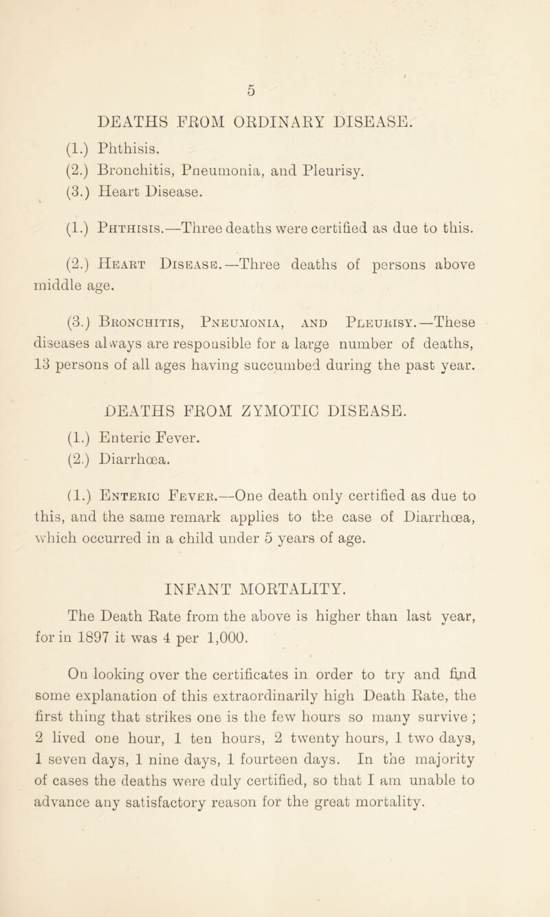 / DEATHS FROM ORDINARY DISEASE. (1.) Phthisis. (2.) Bronchitis, Pneumonia, and Pleurisy. (3.) Heart Disease. (1.) Phthisis.—Three deaths were certified as due to this. (2.) Heart Disease.—Three deaths of persons above middle age. (3.) Bronchitis, Pneumonia, and Pleurisy.—These diseases always are responsible for a large number of deaths, 13 persons of all ages having succumbed during the past year. DEATHS FROM ZYMOTIC DISEASE. (1.) Enteric Fever. (2.) Diarrhoea. (1.) Enteric Fever.—One death only certified as due to this, and the same remark applies to the case of Diarrhoea, which occurred in a child under 5 years of age. INFANT MORTALITY. The Death Rate from the above is higher than last year, for in 1897 it was 4 per 1,000. On looking over the certificates in order to try and find some explanation of this extraordinarily high Death Rate, the first thing that strikes one is the few hours so many survive ; 2 lived one hour, 1 ten hours, 2 twenty hours, 1 two days, 1 seven days, 1 nine days, 1 fourteen days. In the majority of cases the deaths were duly certified, so that I am unable to advance any satisfactory reason for the great mortality.