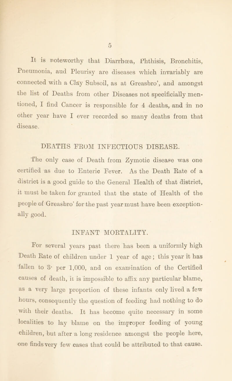 It is noteworthy that Diarrhoea, Phthisis, Bronchitis, Pneumonia, aud Pleurisy are diseases which invariably are connected with a Clay Subsoil, as at Greasbro’, and amongst the list of Deaths from other Diseases not specificially men- tioned, I find Cancer is responsible for 4 deaths, and in no other year have I ever recorded so many deaths from that disease. DEATHS FEOM INFECTIOUS DISEASE. The only case of Death from Zymotic disease was one certified as due to Enteric Fever. As the Death Rate of a district is a good guide to the General Health of that district, it must be taken for granted that the state of Health of the people of Greasbro’ for the past year must have been exception- ally good. INFANT MORTALITY. For several years past there has been a uniformly high Death Rate of children under 1 year of age; this year it has fallen to 3* per 1,000, and on examination of the Certified causes of death, it is impossible to affix any particular blame, as a very large proportion of these infants only lived a few hours, consequently the question of feeding had nothing to do with their deaths. It has become quite necessary in some localities to lay blame on the improper feeding of young children, but after a long residence amongst the people here, one finds very few cases that could be attributed to that cause.