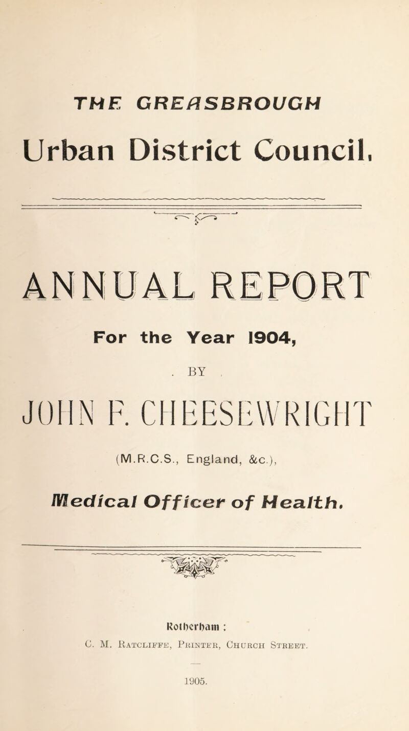 THE GRERSBROUGH Urban District Council, For the Year 1904, BY (M.R.C.S., England, &c.), Medical Officer of Health. Rotherham ; C. M. Ratcliffs, Printer, Church Street. 1905.