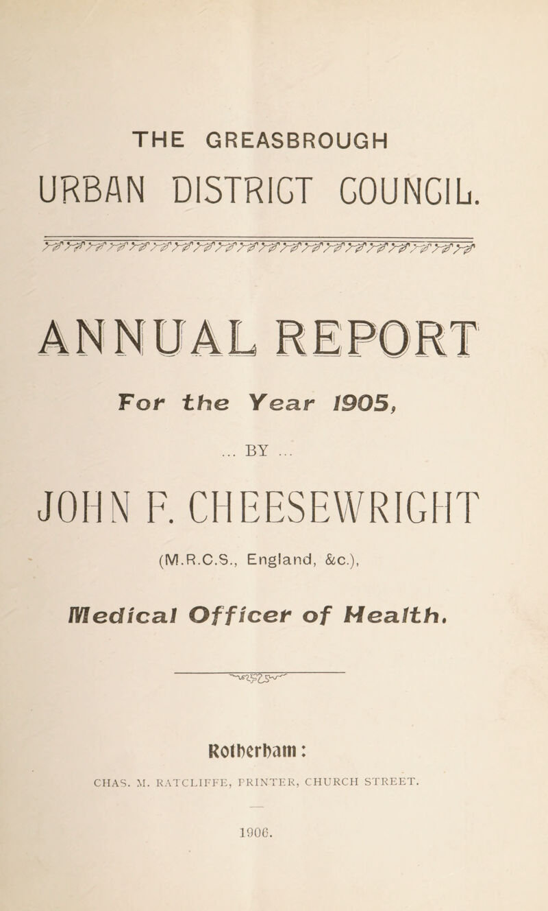 THE GREASBROUGH URBAN DISTRICT COUNCIL. For the Year 1905, ... BY ... JOHN F. CHEESEWRIGHT (M.R.C.S., England, &c.), Medical Officer of Health. RotberDam: CHAS. M. RATCLIFFE, PRINTER, CHURCH STREET. 1906.