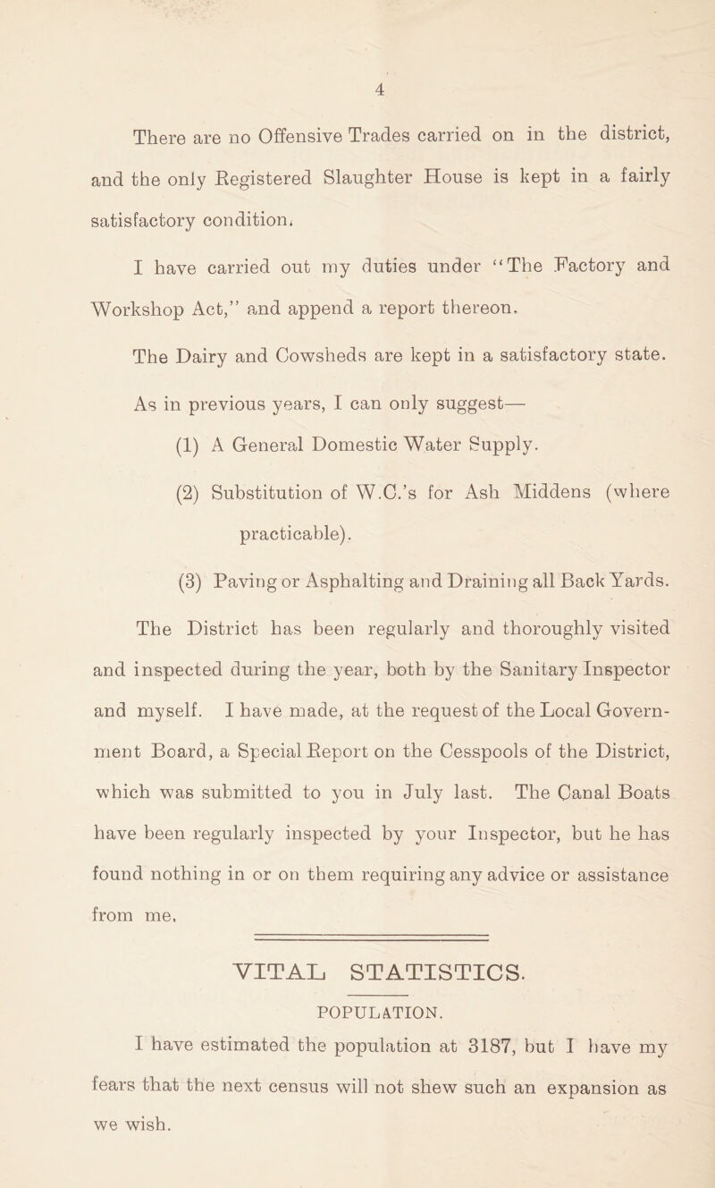 There are no Offensive Trades carried on in the district, and the only Eegistered Slaughter House is kept in a fairly satisfactory condition* I have carried out my duties under “The Factory and Workshop Act,” and append a report thereon. The Dairy and Cowsheds are kept in a satisfactory state. As in previous years, I can only suggest— (1) A General Domestic Water Supply. (2) Substitution of W.C.’s for Ash Middens (where practicable). (3) Paving or Asphalting and Draining all Back Awards. The District has been regularly and thoroughly visited and inspected during the year, both by the Sanitary Inspector and myself. I have made, at the request of the Local Govern- ment Board, a Special Beport on the Cesspools of the District, which was submitted to you in July last. The Canal Boats have been regularly inspected by your Inspector, but he has found nothing in or on them requiring any advice or assistance from me. VITAL STATISTICS. POPULATION. I have estimated the population at 3187, but I have my fears that the next census will not shew such an expansion as we wish.