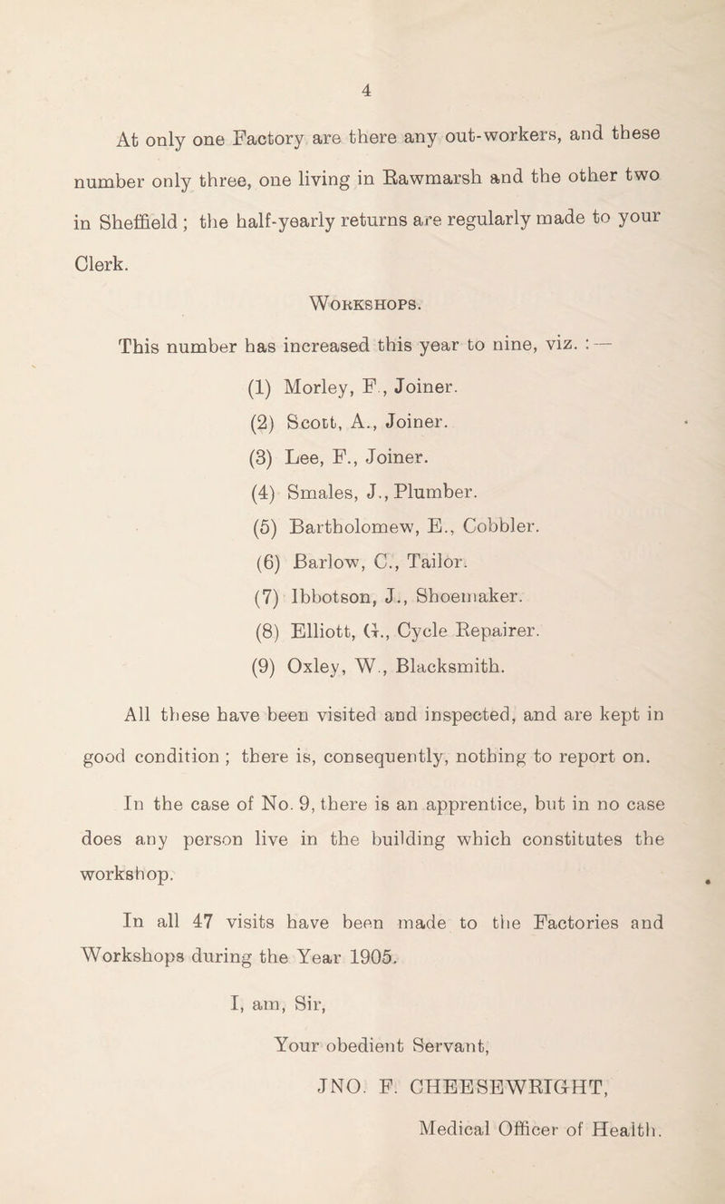 4 At only one Factory are there any out-workers, and these number only three, one living in Rawmarsh and the other two in Sheffield ; the half-yearly returns are regularly made to your Clerk. Workshops. This number has increased this year to nine, viz. : — (1) Morley, F , Joiner. (2) Scott, A., Joiner. (3) Lee, F., Joiner. (4) Smales, J., Plumber. (5) Bartholomew, E., Cobbler. (6) Barlow, C., Tailor. (7) Ibbotson, J., Shoemaker. (8) Elliott, G., Cycle Bepairer. (9) Oxley, W., Blacksmith. All these have been visited and inspected, and are kept in good condition ; there is, consequently, nothing to report on. In the case of No. 9, there is an apprentice, but in no case does any person live in the building which constitutes the workshop. In all 47 visits have been made to the Factories and Workshops during the Year 1905. I, am, Sir, Your obedient Servant, JNO. F. CHEESEWRIGHT, Medical Officer of Health.