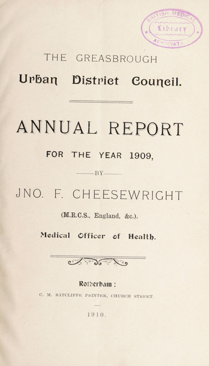 THE GREASBROUGH Urbarj District Council. FOR THE YEAR 1909, BY — J NO. F. CHEESEWRIGHT (M.R.C.S., England, &c.). Medical Officer of Health. Rotherham : C. M. RATCLIFFHJ PRINTER, CHURCH STREET. 19 10.