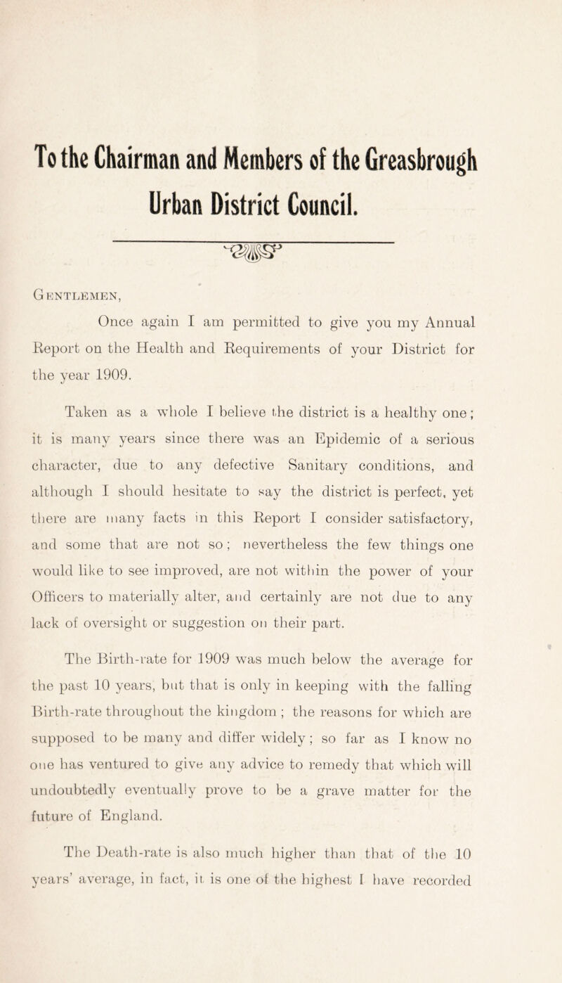 To the Chairman and Members of the Greasbrough Urban District Council. Gentlemen, Once again I am permitted to give you my Annual Report on the Health and Requirements of your District for the year 1909. Taken as a whole I believe t,he district is a healthy one; it is many years since there was an Epidemic of a serious character, due to any defective Sanitary conditions, and although I should hesitate to say the district is perfect, yet there are many facts in this Report I consider satisfactory, and some that are not so; nevertheless the few things one would like to see improved, are not within the power of your Officers to materially alter, and certainly are not due to any lack of oversight or suggestion on their part. The Birth-rate for 1909 was much below the average for the past 10 years, but that is only in keeping with the falling Birth-rate throughout the kingdom ; the reasons for which are supposed to be many and differ widely; so far as I know no one has ventured to give any advice to remedy that which will undoubtedly eventually prove to be a grave matter for the future of England. The Death-rate is also much higher than that of the 10 years’ average, in fact, it, is one of the highest I have recorded