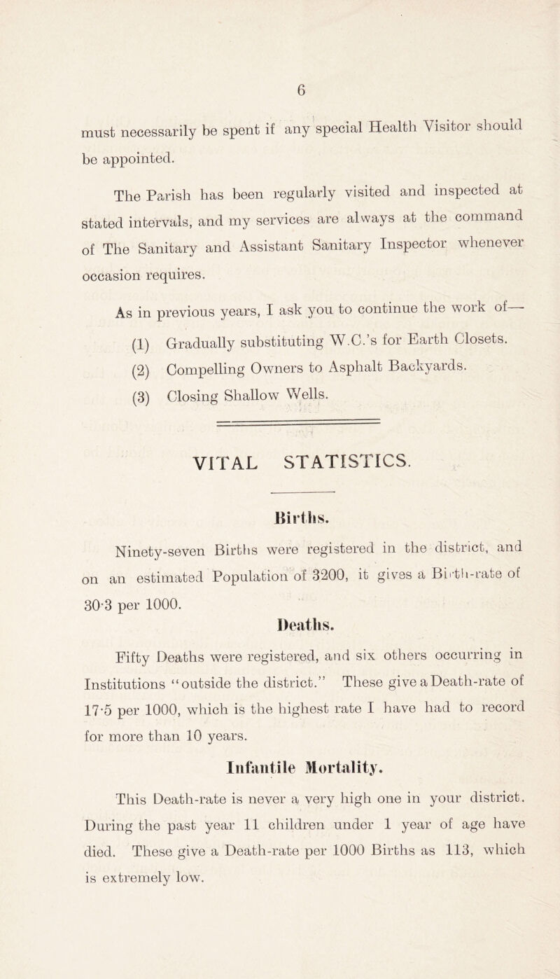 must necessarily be spent if any special Health Visitor should be appointed. The Parish has been regularly visited and inspected at stated intervals, and my services are always at the command of The Sanitary and Assistant Sanitary Inspector whenever occasion requires. As in previous years, I ask you to continue the work of • (1) Gradually substituting W.C.’s for Earth Closets. (2) Compelling Owners to Asphalt Backyards. (3) Closing Shallow 'Wells. VITAL STATISTICS. Births. Ninety-seven Births were registered in the district, and on an estimated Population of 3200, it gives a Birth-rate of 30‘3 per 1000. Deaths. Fifty Deaths were registered, and six others occurring in Institutions “outside the district.” These give a Death-rate of 17-5 per 1000, which is the highest rate I have had to record for more than 10 years. Infant ile Mortality. This Death-rate is never a very high one in your district. During the past year 11 children under 1 year of age have died. These give a Death-rate per 1000 Births as 113, which is extremely low.