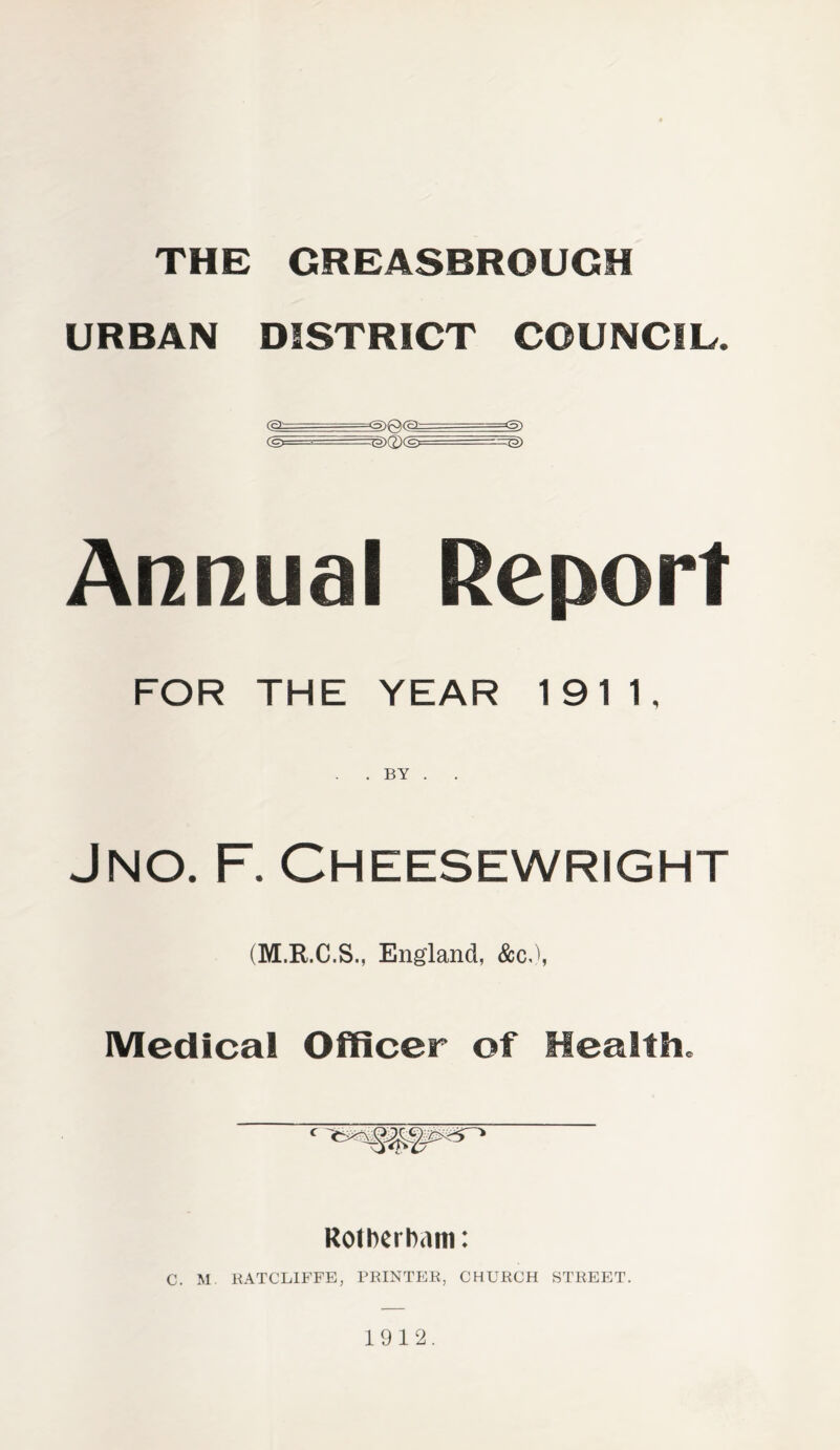 THE GREASBROUGH URBAN DISTRICT COUNCIL. Annual Report FOR THE YEAR 1911, . . BY . . Jno. F. Cheesewright (M.R.C.S., England, &c,), Medical Officer of Health. * «' ** ‘ Rolberbam: C. M RATCLIFFE, PRINTER, CHURCH STREET. 1912.