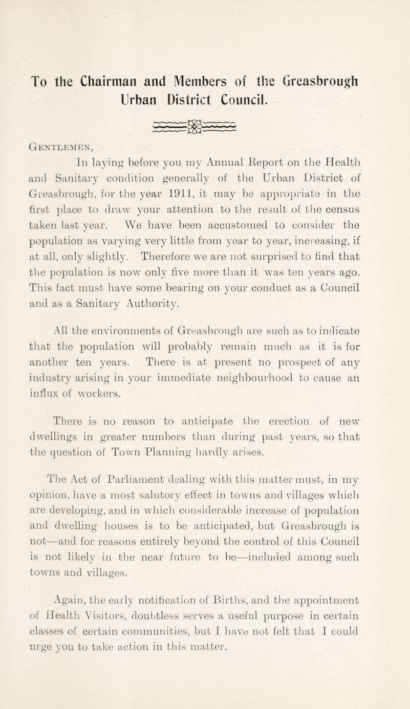 To the Chairman and Members of the Greasbrough Urban District Council. Gentlemen, In laying before you my Annual Keport on the Health and Sanitary condition generally of the Urban District of Greasbrough, for the year 1911, it may be appropriate in the first place to draw your attention to the result of the census- taken last year. We have been accustomed to consider the population as varying very little from year to year, increasing, if at all, only slightly. Therefore we are not surprised to find that the population is now only five more than it was ten years ago. This fact must have some bearing on your conduct as a Council and as a Sanitary Authority. All the environments of Greasbrough are such as to indicate that the population will probably remain much as it is for another ten years. There is at present no prospect of any industry arising in your immediate neighbourhood to cause an influx of workers. There is no reason to anticipate the erection of new dwellings in greater numbers than during past years, so that the question of Town Planning hardly arises. The Act of Parliament dealing with this matter must, in my opinion, have a most salutory effect in towns and villages which are developing, and in which considerable increase of population and dwelling houses is to be anticipated, but Greasbrough is not—and for reasons entirely beyond the control of this Council is not likely in the near future to be—included among such towns and villages. Again, the early notification of Births, and the appointment of Health Visitors, doubtless serves a useful purpose in certain classes of certain communities, but I have not felt that I could urge you to take action in this matter.