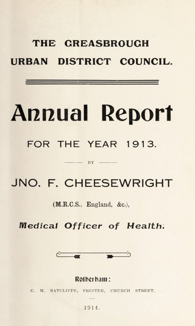 THE GREASBROUGH URBAN DISTRICT COUNCIL. Annual Report FOR THE YEAR 1913, BY JNO. F. CHEESEWRIGHT (M.R.C.S., England, &c.), IVIedica.1 Officer of Health. Rotherham: C. M. RATCLIFFE, PRINTER, CHURCH STREET. 1914.