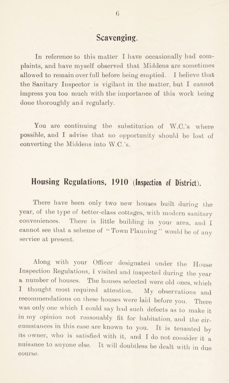 G Scavenging. In reference to this matter I have occasionally had com- plaints, and have myself observed that Middens are sometimes allowed to remain over full before being emptied. I believe that the Sanitary Inspector is vigilant in the matter, but I cannot impress you too much with the importance of this work being done thoroughly and regularly. You are continuing the substitution of W.C.’s where possible, and I advise that no opportunity should be lost of converting the Middens into W.C.’s. Housing Regulations, 1910 (Inspection of District). There have been only two new houses built during the year, of the type of better-class cottages, with modern sanitary conveniences. There is little building in your area, and I cannot see that a scheme of “ Town Planning ” would be of any service at present. Along with your Officer designated under the House Inspection Regulations, I visited and inspected during the year a number of houses. The houses selected were old ones, which I thought most required attention. My observations and recommendations on these houses were laid before you. There was only one which t could say had such defects as to make it in my opinion not reasonably fit for habitation, and the cir- cumstances in this case are known to you. It is tenanted by its owner, who is satisfied with it, and I do not consider it a nuisance to anyone else. It will doubtless be dealt with in due course.