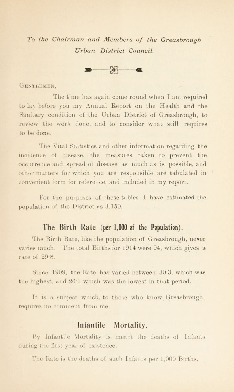 To the Chairman and Members of the Greasbrough Urban District Council. Gentlemen, The time has again come round when I am required to lay before you my Annual Report on the Health and the Sanitary condition of the Urban District of Greasbrough, to review the work done, and to consider what still requires to be done. Tiie Vital Statistics and other information regarding the incidence of disease, the measures taken to prevent the occurrence and spread of disease as much as is possible, and other matters for which you are responsible, are tabulated in convenient form for reference, and included in my report. Uor the purposes of these tables I have estimated the population of the District as 3,150. The Birth Rate (per 1,000 of the Population). The Birth Rate, like the population of Greasbrough, never varies much. The total Births for 1914 were 94, which gives a rate of 29 8. Since 1909, the Rate has varied between 30-3, which was the highest, and 26T which was the lowest in that period. It is a subject which, to those who know Greasbrough, requires no comment from me. Infantile Mortality. I>y Infantile Mortality is meant the deaths of Infants during the first year of existence. The Rate is the deaths of such Infants per 1,000 Births.