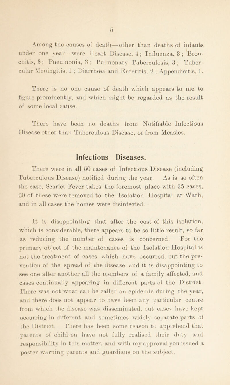 Among the causes of death—other than deaths of infants under one year -were Heart Disease, 4 ; Influenza, 3 ; Bron- chitis, 3 ; Pneumonia, 3 ; Pulmonary Tuberculosis, 3 ; Tuber- cular Meningitis, 1 ; Diarrhoea and Enteritis, 2 ; Appendicitis, 1. There is no one cause of death which appears to me to figure prominently, and which might be regarded as the result of some local cause. There have been no deaths from Notifiable Infectious Disease other than Tuberculous Disease, or from Measles. Infectious Diseases. There were in all 50 cases of Infectious Disease (including Tuberculous Disease) notified during the year. As is so often the case, Scarlet Eever takes the foremost place with 35 cases, 30 of these were removed to the Isolation Hospital at Wath, and in all cases the homes were disinfected. It is disappointing that after the cost of this isolation, which is considerable, there appears to be so little result, so far as reducing the number of cases is concerned. For the primary object of the maintenance of the Isolation Hospital is not the treatment of cases which have occurred, but the pre- vention of the spread of the disease, and it is disappointing to see one after another all the members of a family affected, and cases continually appearing in different parts of the District. There was not what can be called an epidemic during the year, and there does not appear to have been any particular centre from which the disease was disseminated, but cases have kept occurring in different and sometimes widely separate parts of the District. There has been some reason to apprehend that parents of children have not fully realised their duty and responsibility in this matter, and with my approval you issued a poster warning parents and guardians on the subject.