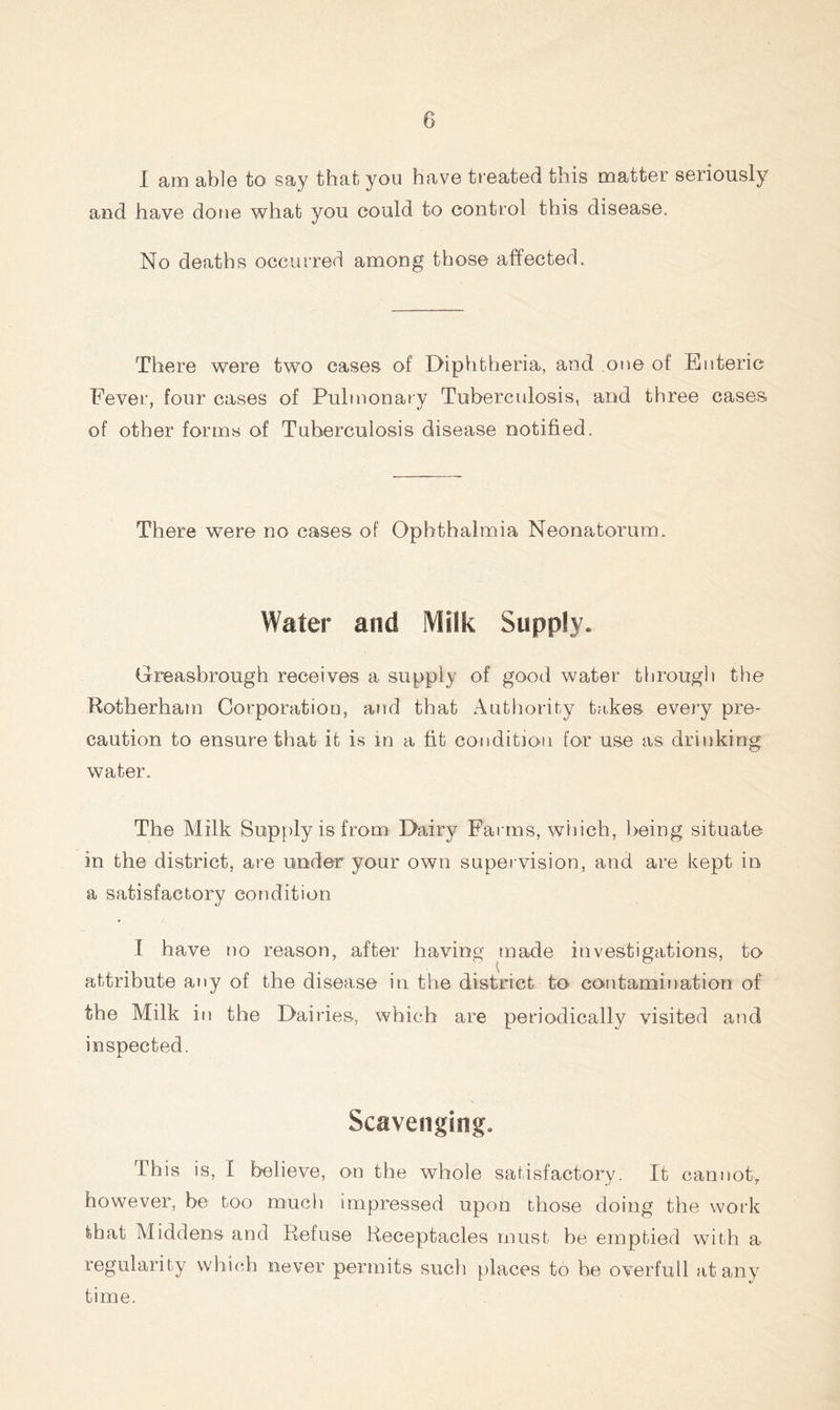 I am able fco say that you have treated this matter seriously and have done what you could to control this disease. No deaths occurred among those affected. There were two cases of Diphtheria, and one of Enteric Fever, four cases of Pulmonary Tuberculosis, and three cases of other forms of Tuberculosis disease notified. There were no cases of Ophthalmia Neonatorum. Water and Milk Supply. Greasbrough receives a supply of good water through the Rotherham Corporation, and that Authority takes every pre- caution to ensure that it is in a fit condition for use as drinking water. The Milk Supply is from Dairy Farms, which, being situate in the district, are under your own supervision, and are kept in a satisfactory condition I have no reason, after having made investigations, to attribute any of the disease in the district to contamination of the Milk in the Dairies, which are periodically visited and inspected. Scavenging. This is, I believe, on the whole satisfactory. It cannot, however, be too much impressed upon those doing the work that Middens and Refuse Receptacles must he emptied with a regularity which never permits such places to be overfull at any time.