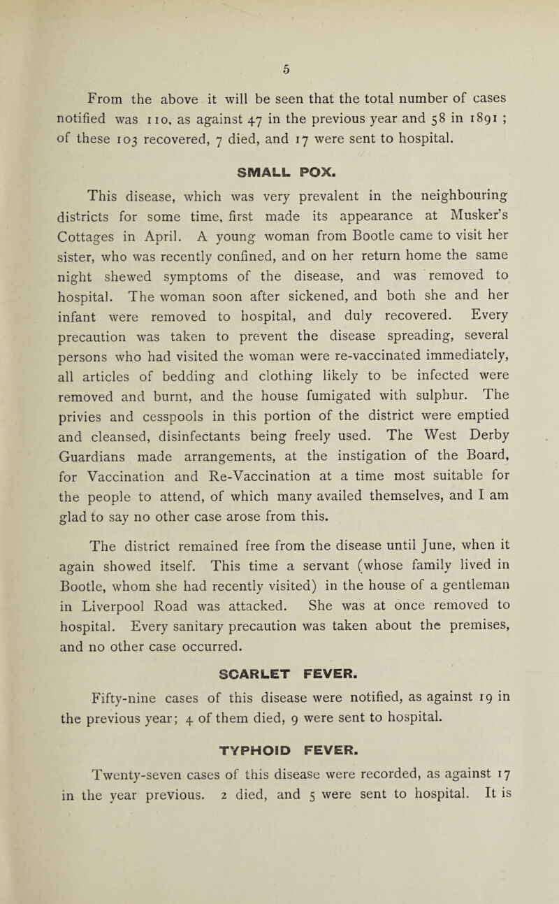 From the above it will be seen that the total number of cases notified was no, as against 47 in the previous year and 58 in 1891 ; of these 103 recovered, 7 died, and 17 were sent to hospital. SMALL POX. This disease, which was very prevalent in the neighbouring districts for some time, first made its appearance at Musker’s Cottages in April. A young woman from Bootle came to visit her sister, who was recently confined, and on her return home the same night shewed symptoms of the disease, and was removed to hospital. The woman soon after sickened, and both she and her infant were removed to hospital, and duly recovered. Every precaution was taken to prevent the disease spreading, several persons who had visited the woman were re-vaccinated immediately, all articles of bedding and clothing likely to be infected were removed and burnt, and the house fumigated with sulphur. The privies and cesspools in this portion of the district were emptied and cleansed, disinfectants being freely used. The West Derby Guardians made arrangements, at the instigation of the Board, for Vaccination and Re-Vaccination at a time most suitable for the people to attend, of which many availed themselves, and I am glad to say no other case arose from this. The district remained free from the disease until June, when it again showed itself. This time a servant (whose family lived in Bootle, whom she had recently visited) in the house of a gentleman in Liverpool Road was attacked. She was at once removed to hospital. Every sanitary precaution was taken about the premises, and no other case occurred. SCARLET FEVER. Fifty-nine cases of this disease were notified, as against 19 in the previous year; 4 of them died, 9 were sent to hospital. TYPHOID FEVER. Twenty-seven cases of this disease were recorded, as against 17 in the year previous. 2 died, and 5 were sent to hospital. It is