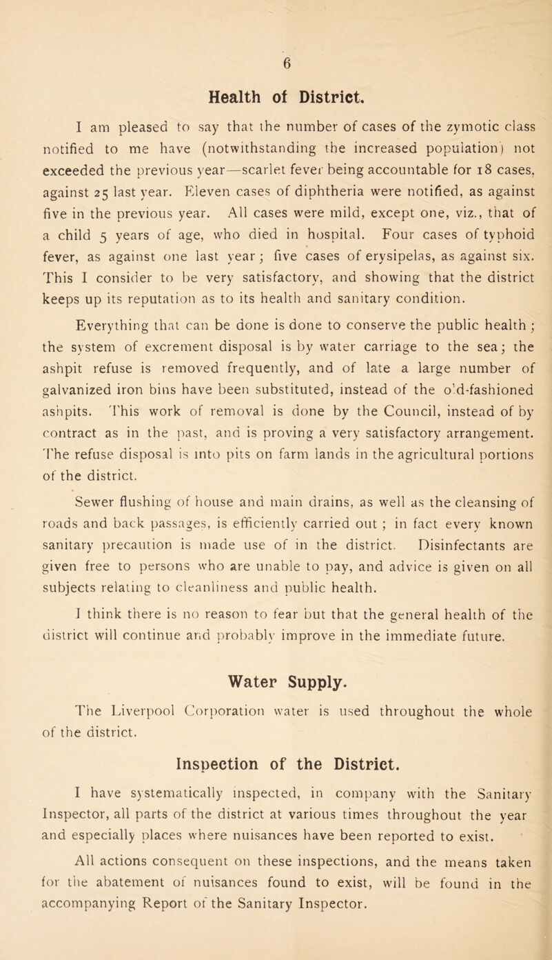 Health of District. I am pleased to say that the number of cases of the zymotic class notified to me have (notwithstanding the increased population) not exceeded the previous year—scarlet fever being accountable for i8 cases, against 25 last year. Eleven cases of diphtheria were notified, as against five in the previous year. All cases were mild, except one, viz., that of a child 5 years of age, who died in hospital. Four cases of typhoid fever, as against one last year; five cases of erysipelas, as against six. This I consider to be very satisfactory, and showing that the district keeps up its reputation as to its health and sanitary condition. Everything that can be done is done to conserve the public health ; the system of excrement disposal is by water carriage to the sea; the ashpit refuse is removed frequently, and of late a large number of galvanized iron bins have been substituted, instead of the old-fashioned ashpits. 'Fhis work of removal is done by the Council, instead of by contract as in the past, and is proving a very satisfactory arrangement. dTe refuse disposal is into pits on farm lands in the agricultural portions of the district. Sewer flushing of house and main drains, as well as the cleansing of roads and back passages, is efficiently carried out ; in fact every known sanitary precaution is made use of in the district. Disinfectants are given free to persons who are unable to pay, and advice is given on all subjects relating to cleanliness and public health. I think there is no reason to fear but that the general health of the district will continue and probably improve in the immediate future. Water Supply. The Liverpool Corporation water is used throughout the whole of the district. Inspection of the District. I have systematically inspected, in company with the Sanitary Inspector, all parts of the district at various times throughout the year and especially places where nuisances have been reported to exist. All actions consequent on these inspections, and the means taken for the abatement of nuisances found to exist, will be found in the accompanying Report of the Sanitary Inspector.