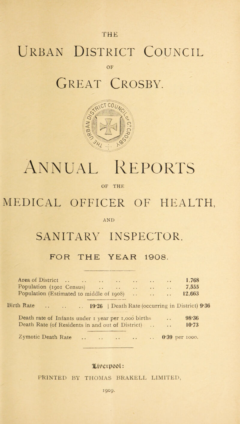 Urban District Council OF Great Crosby. Annual Reports OF THE MEDICAL OFFICER OF HEALTH, AND SANITARY INSPECTOR. FOR THE YEAR 1908. Area of District .. .. .. .. .. .. .. 1,768 Population (1901 Census) .. .. .. .. .. 7,555 Population (Estimated to middle of 1908) .. .. .. 12,663 Birth Rate .. .. .. 19*26 | Death Rate (occurring in District) 9*36 Death rate of Infants under 1 year per 1,000 births .. 98'36 Death Rate (of Residents in and out of District) .. .. 10*73 Zymotic Death Rate ., .. .. .. .. 0*39 per 1000. Xlmpool: PRINTED BY THOMAS BRAKELL LIMITED, 1909.