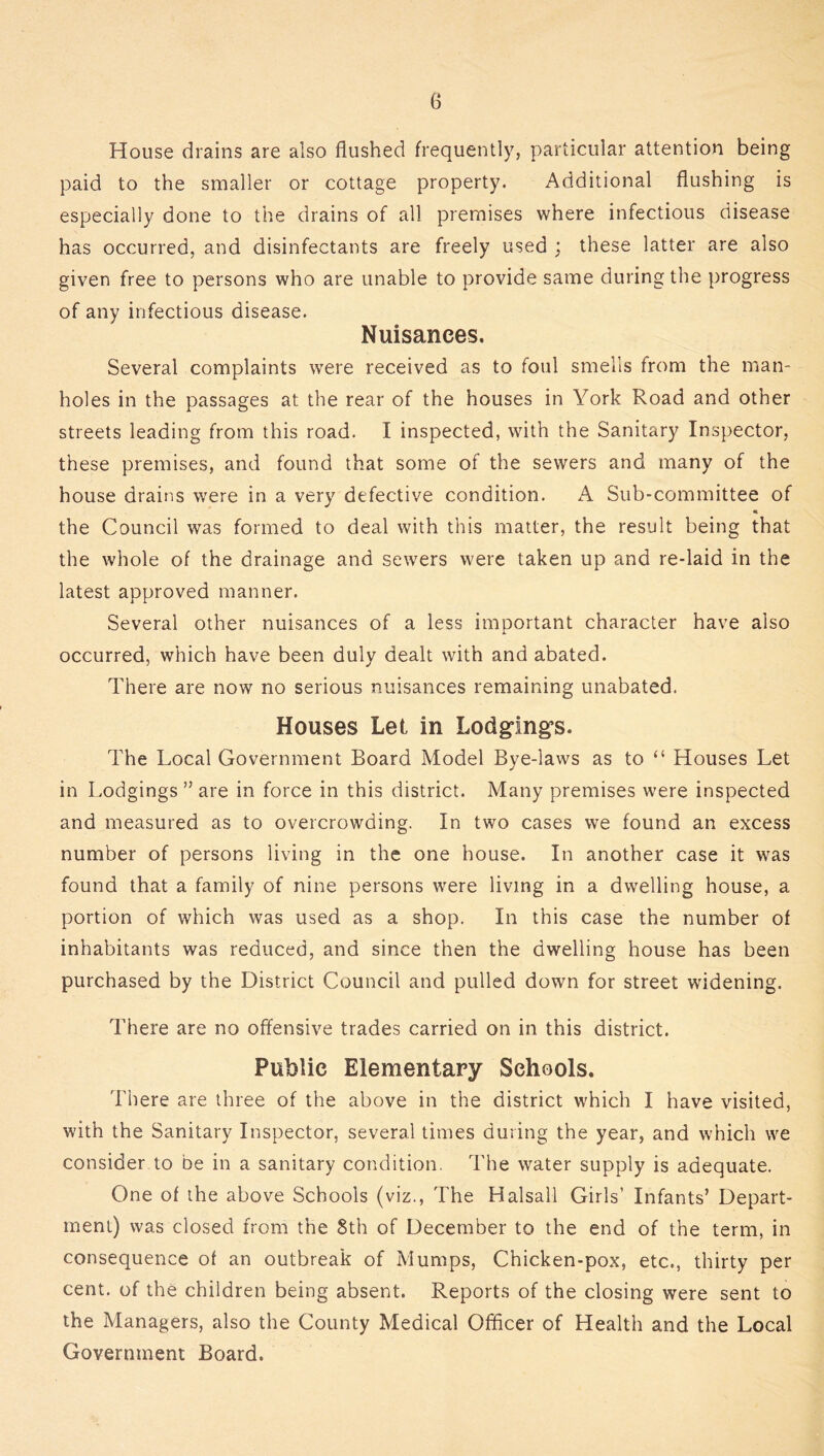House drains are also flushed frequently, particular attention being paid to the smaller or cottage property. Additional flushing is especially done to the drains of all premises where infectious disease has occurred, and disinfectants are freely used : these latter are also given free to persons who are unable to provide same during the progress of any infectious disease. Nuisances. Several complaints were received as to foul smells from the man- holes in the passages at the rear of the houses in York Road and other streets leading from this road. I inspected, with the Sanitary Inspector, these premises, and found that some of the sewers and many of the house drains were in a very defective condition. A Sub-committee of the Council was formed to deal with this matter, the result being that the whole of the drainage and sewers were taken up and re-laid in the latest approved manner. Several other nuisances of a less important character have also occurred, which have been duly dealt with and abated. There are now no serious nuisances remaining unabated. Houses Let in Lodgings. The Local Government Board Model Bye-laws as to “ Houses Let in Lodgings ” are in force in this district. Many premises were inspected and measured as to overcrowding. In two cases we found an excess number of persons living in the one house. In another case it was found that a family of nine persons were living in a dwelling house, a portion of which was used as a shop. In this case the number of inhabitants was reduced, and since then the dwelling house has been purchased by the District Council and pulled down for street widening. There are no offensive trades carried on in this district. Public Elementary Schools. There are three of the above in the district which I have visited, with the Sanitary Inspector, several times during the year, and which we consider to be in a sanitary condition. The water supply is adequate. One of the above Schools (viz., The Halsall Girls’ Infants’ Depart- ment) was closed from the 8th of December to the end of the term, in consequence of an outbreak of Mumps, Chicken-pox, etc., thirty per cent, of the children being absent. Reports of the closing were sent to the Managers, also the County Medical Officer of Health and the Local Government Board.