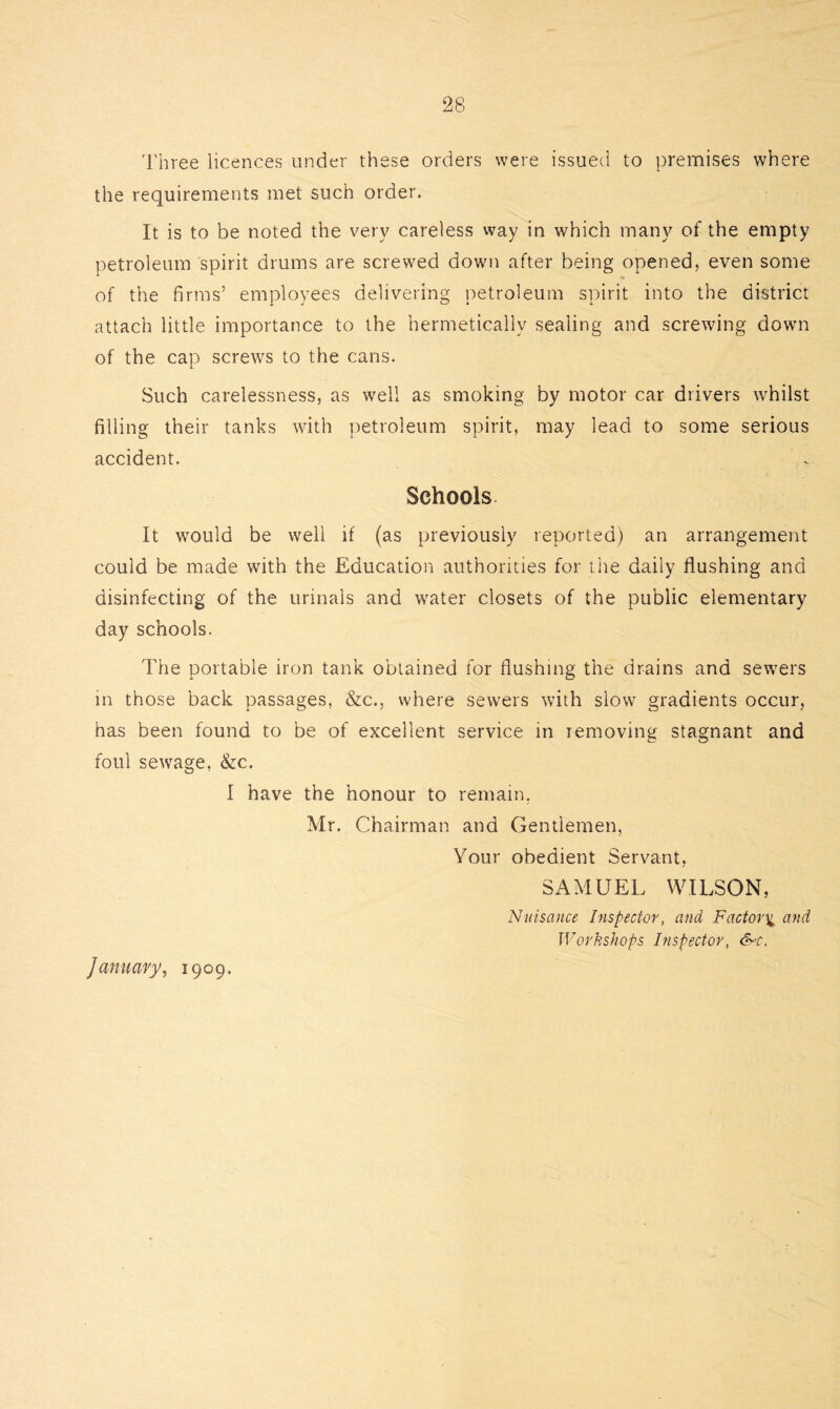 Three licences under these orders were issued to premises where the requirements met such order. It is to be noted the very careless way in which many of the empty petroleum spirit drums are screwed down after being opened, even some of the firms’ employees delivering petroleum spirit into the district attach little importance to the hermetically sealing and screwing down of the cap screws to the cans. Such carelessness, as well as smoking by motor car drivers whilst filling their tanks with petroleum spirit, may lead to some serious accident. Schools It would be well if (as previously reported) an arrangement could be made with the Education authorities for the daily flushing and disinfecting of the urinals and water closets of the public elementary day schools. The portable iron tank obtained for flushing the drains and sewers in those back passages, &c., where sewers with slow gradients occur, has been found to be of excellent service in removing stagnant and foul sewage, &c. I have the honour to remain, Mr. Chairman and Gentlemen, Your obedient Servant, SAMUEL WILSON, Nuisance Inspector, and Factory and Workshops Inspector, &-c. January, 1909.