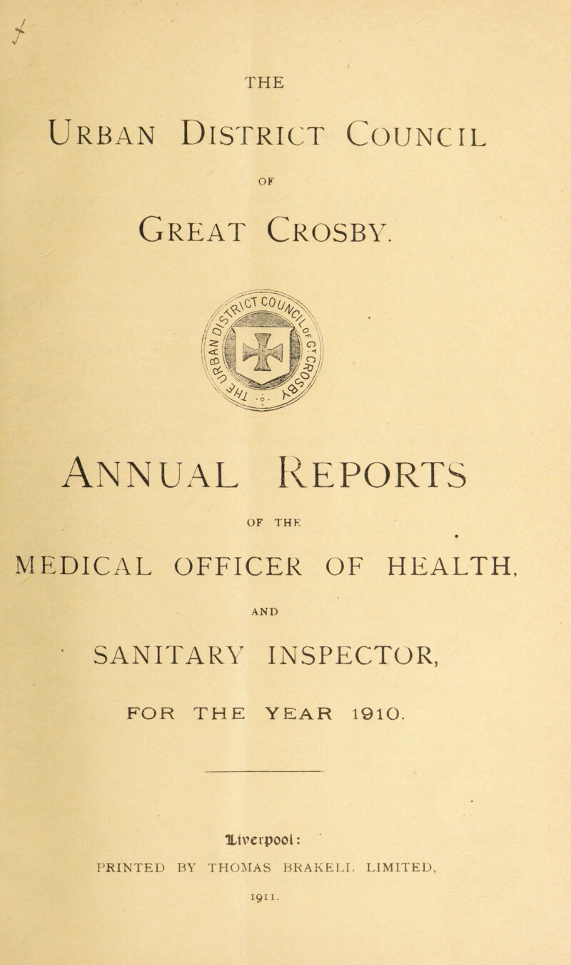 THE Urban District Council OF Great Crosby. Annual Reports OF THE MEDICAL OFFICER OF HEALTH, AND ' SANITARY INSPECTOR, FOR THE YEAR 1910. 'Liverpool: PRINTED BY THOMAS BRAKELL LIMITED,