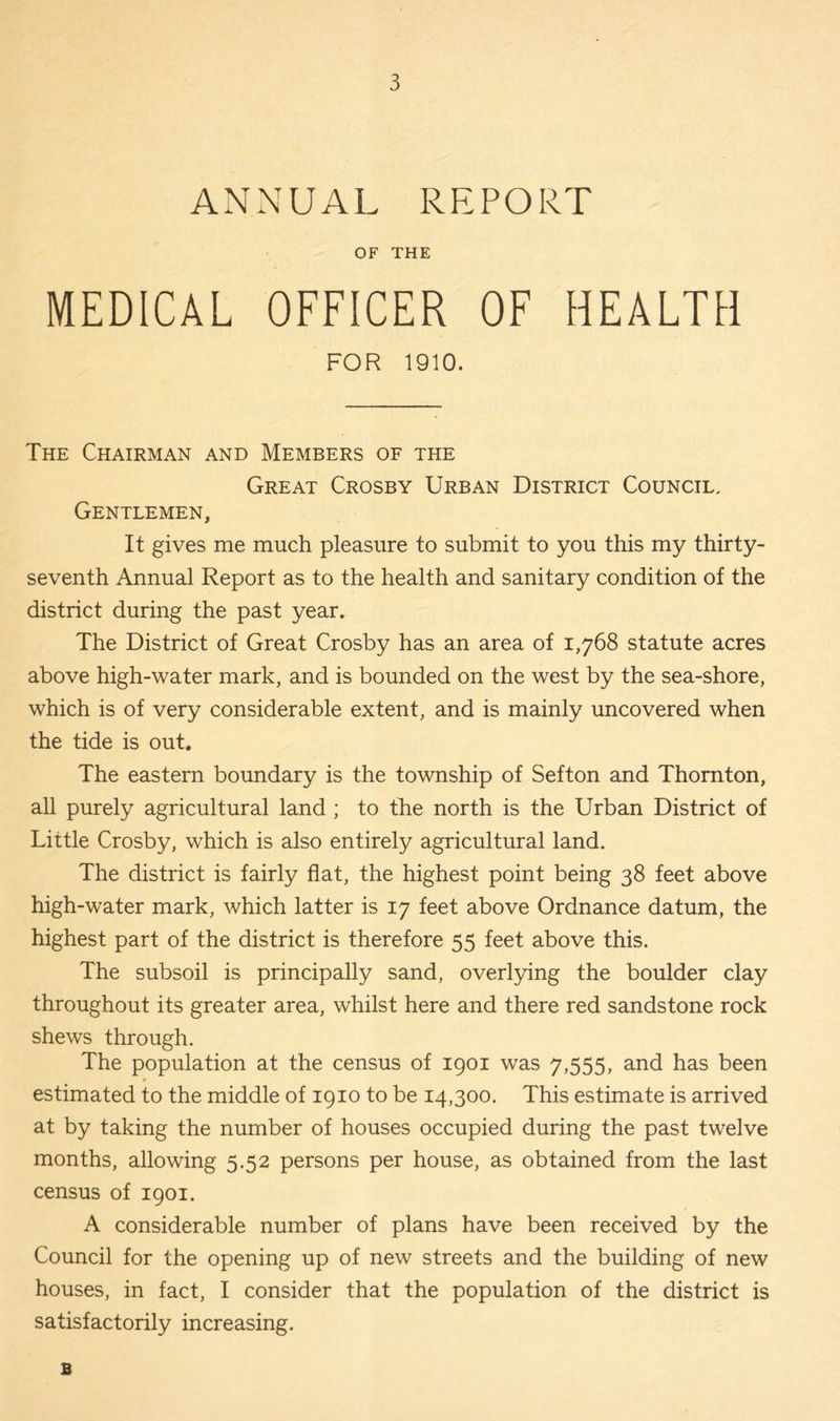 ANNUAL REPORT OF THE MEDICAL OFFICER OF HEALTH FOR 1910. The Chairman and Members of the Great Crosby Urban District Council, Gentlemen, It gives me much pleasure to submit to you this my thirty- seventh Annual Report as to the health and sanitary condition of the district during the past year. The District of Great Crosby has an area of 1,768 statute acres above high-water mark, and is bounded on the west by the sea-shore, which is of very considerable extent, and is mainly uncovered when the tide is out. The eastern boundary is the township of Sefton and Thornton, all purely agricultural land ; to the north is the Urban District of Little Crosby, which is also entirely agricultural land. The district is fairly flat, the highest point being 38 feet above high-water mark, which latter is 17 feet above Ordnance datum, the highest part of the district is therefore 55 feet above this. The subsoil is principally sand, overlying the boulder clay throughout its greater area, whilst here and there red sandstone rock shews through. The population at the census of 1901 was 7,555, and has been t estimated to the middle of 1910 to be 14,300. This estimate is arrived at by taking the number of houses occupied during the past twelve months, allowing 5.52 persons per house, as obtained from the last census of 1901. A considerable number of plans have been received by the Council for the opening up of new streets and the building of new houses, in fact, I consider that the population of the district is satisfactorily increasing. B