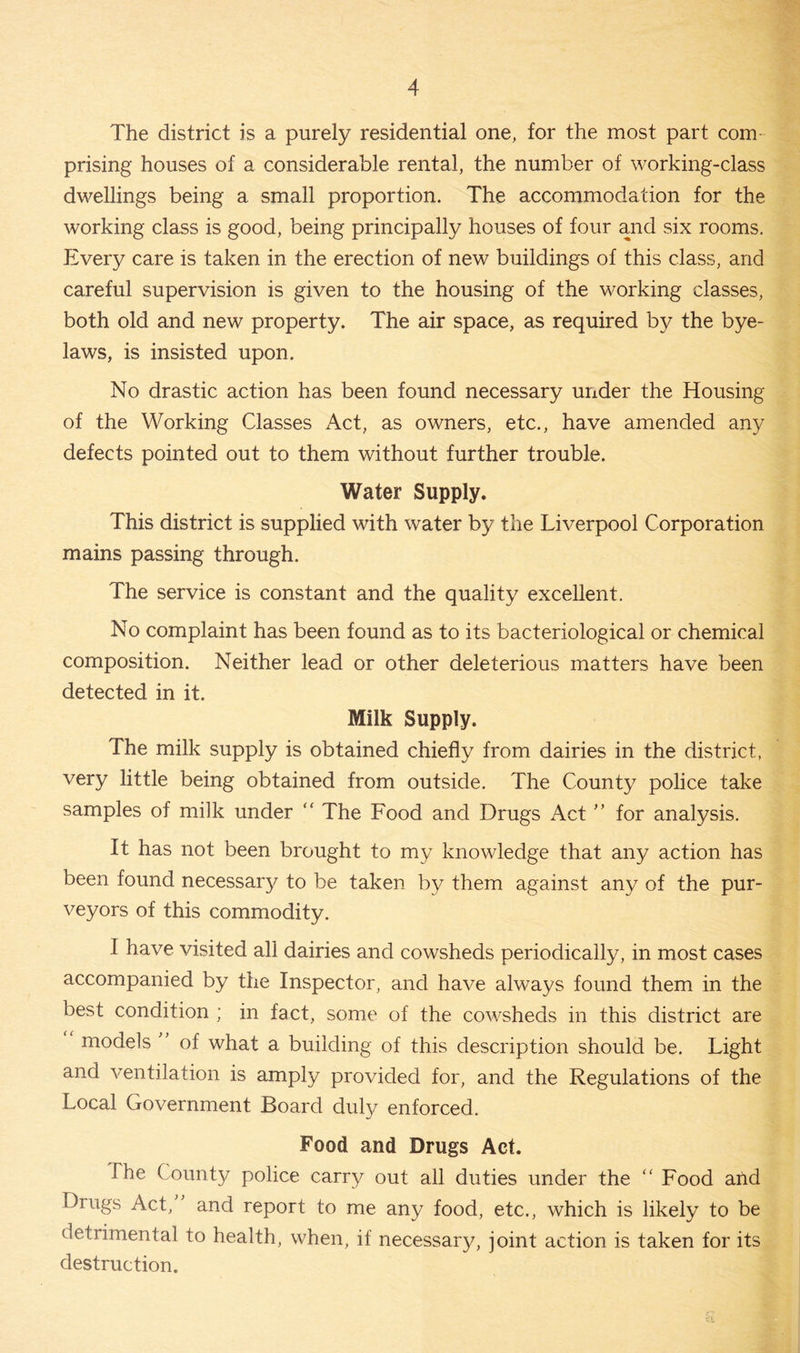 The district is a purely residential one, for the most part com prising houses of a considerable rental, the number of working-class dwellings being a small proportion. The accommodation for the working class is good, being principally houses of four and six rooms. Every care is taken in the erection of new buildings of this class, and careful supervision is given to the housing of the working classes, both old and new property. The air space, as required by the bye- laws, is insisted upon. No drastic action has been found necessary under the Housing of the Working Classes Act, as owners, etc., have amended any defects pointed out to them without further trouble. Water Supply. This district is supplied with water by the Liverpool Corporation mains passing through. The service is constant and the quality excellent. No complaint has been found as to its bacteriological or chemical composition. Neither lead or other deleterious matters have been detected in it. Milk Supply. The milk supply is obtained chiefly from dairies in the district, very little being obtained from outside. The County police take samples of milk under “ The Food and Drugs Act ” for analysis. It has not been brought to my knowledge that any action has been found necessary to be taken by them against any of the pur- veyors of this commodity. I have visited all dairies and cowsheds periodically, in most cases accompanied by the Inspector, and have always found them in the best condition ; in fact, some of the cowsheds in this district are models ' of what a building of this description should be. Light and ventilation is amply provided for, and the Regulations of the Local Government Board duly enforced. Food and Drugs Act. The County police carry out all duties under the “ Food and Drugs Act, and report to me any food, etc., which is likely to be detrimental to health, when, if necessary, joint action is taken for its destruction.