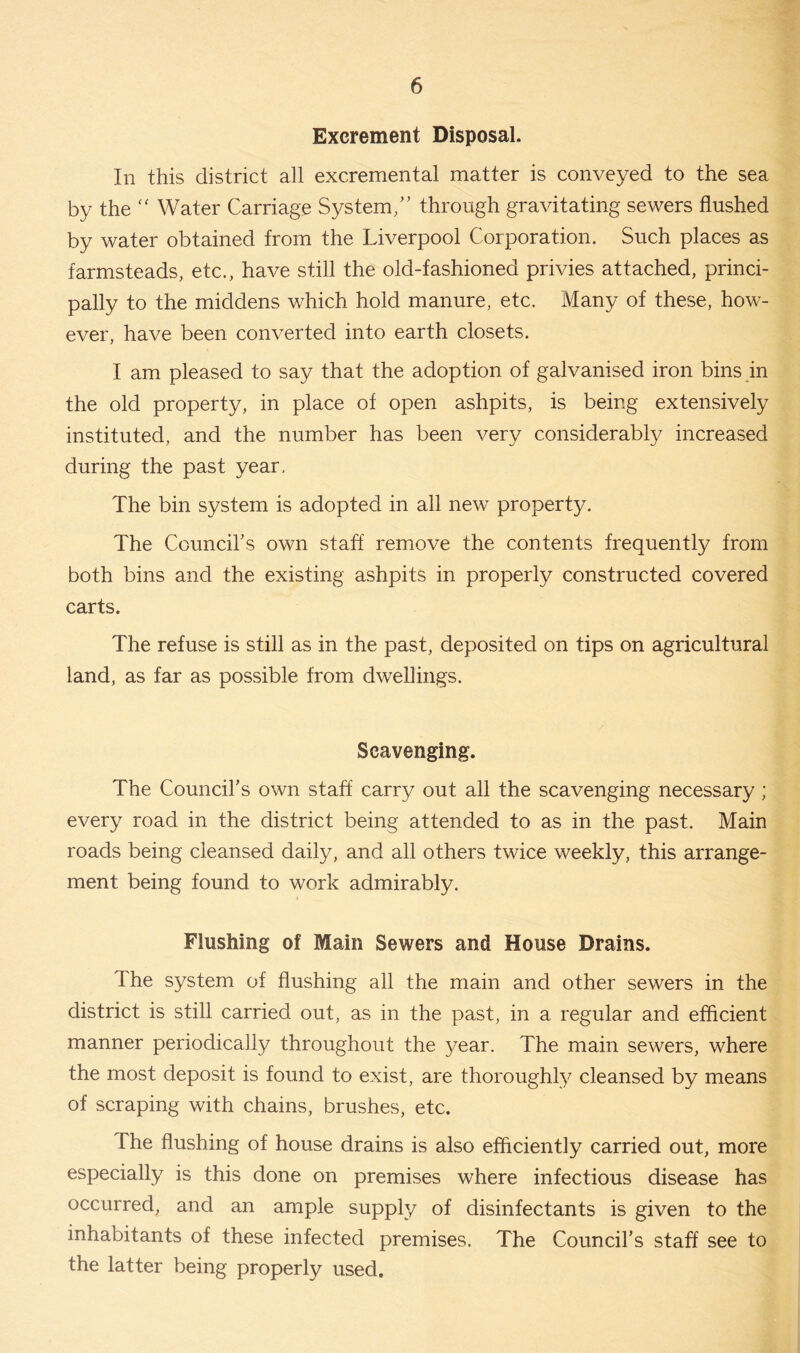 Excrement Disposal. In this district all excremental matter is conveyed to the sea by the “ Water Carriage System/’ through gravitating sewers flushed by water obtained from the Liverpool Corporation. Such places as farmsteads, etc., have still the old-fashioned privies attached, princi- pally to the middens which hold manure, etc. Many of these, how- ever, have been converted into earth closets. I am pleased to say that the adoption of galvanised iron bins in the old property, in place of open ashpits, is being extensively instituted, and the number has been very considerably increased during the past year. The bin system is adopted in all new property. The Council’s own staff remove the contents frequently from both bins and the existing ashpits in properly constructed covered carts. The refuse is still as in the past, deposited on tips on agricultural land, as far as possible from dwellings. Scavenging. The Council’s own staff carry out all the scavenging necessary; every road in the district being attended to as in the past. Main roads being cleansed daily, and all others twice weekly, this arrange- ment being found to work admirably. Flushing of Main Sewers and House Drains. I he system of flushing all the main and other sewers in the district is still carried out, as in the past, in a regular and efficient manner periodically throughout the year. The main sewers, where the most deposit is found to exist, are thoroughly cleansed by means of scraping with chains, brushes, etc. The flushing of house drains is also efficiently carried out, more especially is this done on premises where infectious disease has occurred, and an ample supply of disinfectants is given to the inhabitants of these infected premises. The Council’s staff see to the latter being properly used.