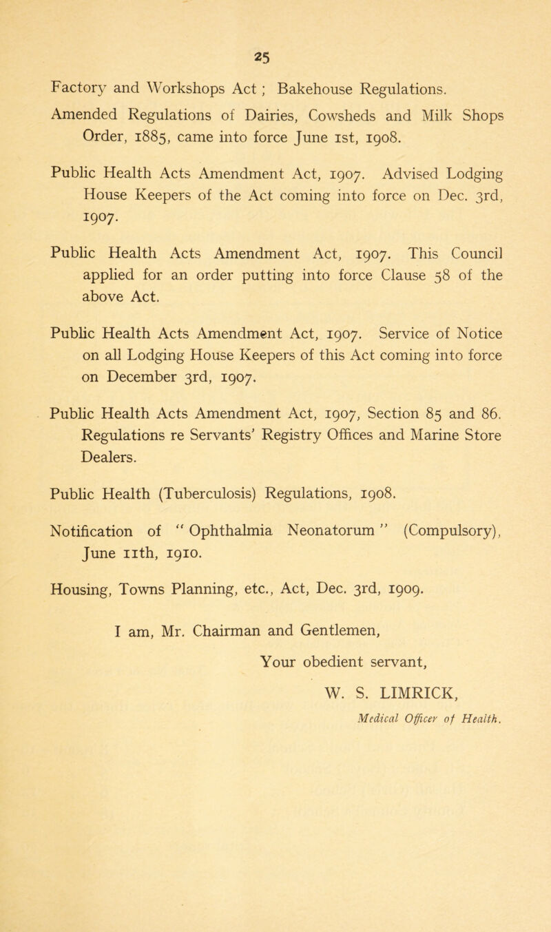 Factory and Workshops Act; Bakehouse Regulations. Amended Regulations of Dairies, Cowsheds and Milk Shops Order, 1885, came into force June 1st, 1908. Public Health Acts Amendment Act, 1907. Advised Lodging House Keepers of the Act coming into force on Dec. 3rd, iW- Public Health Acts Amendment Act, 1907. This Council applied for an order putting into force Clause 58 of the above Act, Public Health Acts Amendment Act, 1907. Service of Notice on all Lodging House Keepers of this Act coming into force on December 3rd, 1907. Public Health Acts Amendment Act, 1907, Section 85 and 86. Regulations re Servants' Registry Offices and Marine Store Dealers. Public Health (Tuberculosis) Regulations, 1908. Notification of “ Ophthalmia Neonatorum ” (Compulsory), June nth, 1910. Housing, Towns Planning, etc., Act, Dec. 3rd, 1909. I am, Mr. Chairman and Gentlemen, Your obedient servant, W. S. LIMRICK, Medical Officer of Health.