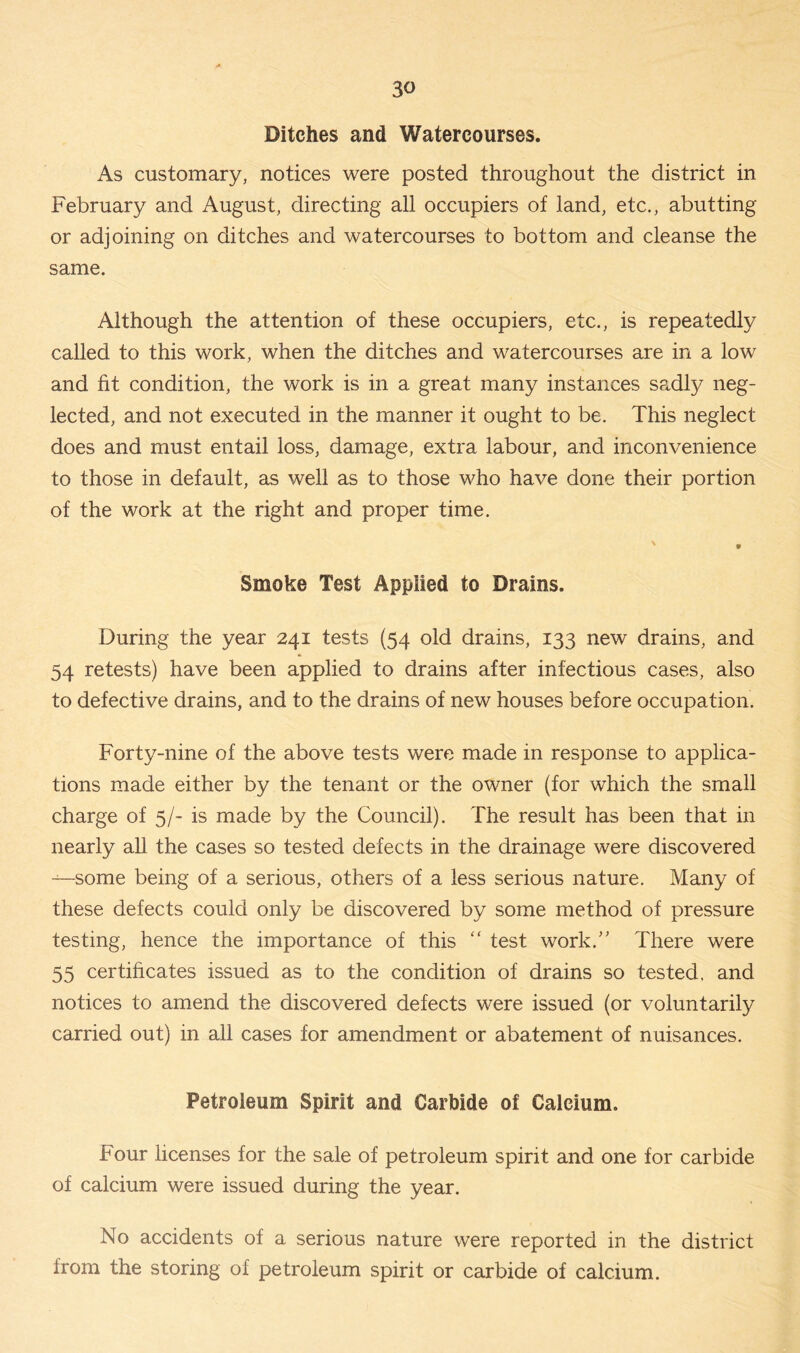 Ditches and Watercourses. As customary, notices were posted throughout the district in February and August, directing all occupiers of land, etc., abutting or adjoining on ditches and watercourses to bottom and cleanse the same. Although the attention of these occupiers, etc., is repeatedly called to this work, when the ditches and watercourses are in a low and fit condition, the work is in a great many instances sadly neg- lected, and not executed in the manner it ought to be. This neglect does and must entail loss, damage, extra labour, and inconvenience to those in default, as well as to those who have done their portion of the work at the right and proper time. ' . Smoke Test Applied to Drains. During the year 241 tests (54 old drains, 133 new drains, and 54 retests) have been applied to drains after infectious cases, also to defective drains, and to the drains of new houses before occupation. Forty-nine of the above tests were made in response to applica- tions made either by the tenant or the owner (for which the small charge of 5/- is made by the Council). The result has been that in nearly all the cases so tested defects in the drainage were discovered —some being of a serious, others of a less serious nature. Many of these defects could only be discovered by some method of pressure testing, hence the importance of this “ test work.” There were 55 certificates issued as to the condition of drains so tested, and notices to amend the discovered defects were issued (or voluntarily carried out) in all cases for amendment or abatement of nuisances. Petroleum Spirit and Carbide of Calcium. Four licenses for the sale of petroleum spirit and one for carbide of calcium were issued during the year. No accidents of a serious nature were reported in the district from the storing of petroleum spirit or carbide of calcium.