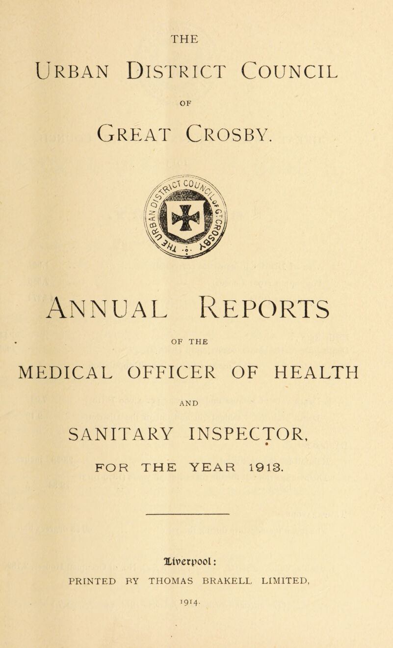 THE Urban District Council Great Crosby. Annual Reports OF THE MEDICAL OFFICER OF HEALTH AND SANITARY INSPECTOR. FOR THE YEAR 1913. ^Liverpool: PRINTED BY THOMAS BRAKELL LIMITED, 79r4-