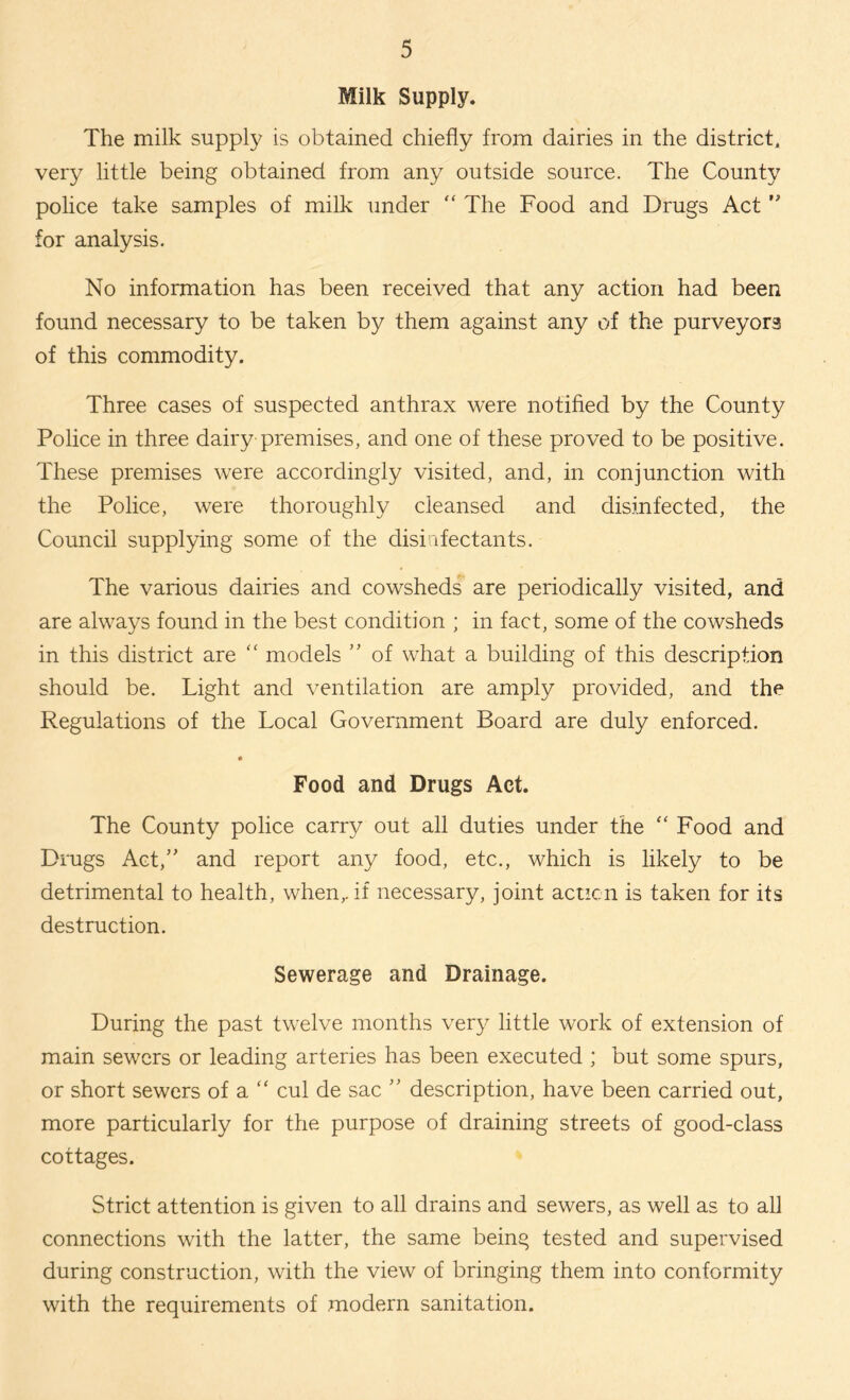 Milk Supply. The milk supply is obtained chiefly from dairies in the district, very little being obtained from any outside source. The County police take samples of milk under “ The Food and Drugs Act ” for analysis. No information has been received that any action had been found necessary to be taken by them against any of the purveyors of this commodity. Three cases of suspected anthrax were notified by the County Police in three dairy premises, and one of these proved to be positive. These premises were accordingly visited, and, in conjunction with the Police, were thoroughly cleansed and disinfected, the Council supplying some of the disinfectants. The various dairies and cowsheds are periodically visited, and are always found in the best condition ; in fact, some of the cowsheds in this district are “ models ” of what a building of this description should be. Light and ventilation are amply provided, and the Regulations of the Local Government Board are duly enforced. • Food and Drugs Act. The County police carry out all duties under the “ Food and Drugs Act,” and report any food, etc., which is likely to be detrimental to health, when,, if necessary, joint action is taken for its destruction. Sewerage and Drainage. During the past twelve months very little work of extension of main sewers or leading arteries has been executed ; but some spurs, or short sewers of a “ cul de sac ” description, have been carried out, more particularly for the purpose of draining streets of good-class cottages. Strict attention is given to all drains and sewers, as well as to all connections with the latter, the same being tested and supervised during construction, with the view of bringing them into conformity with the requirements of modern sanitation.