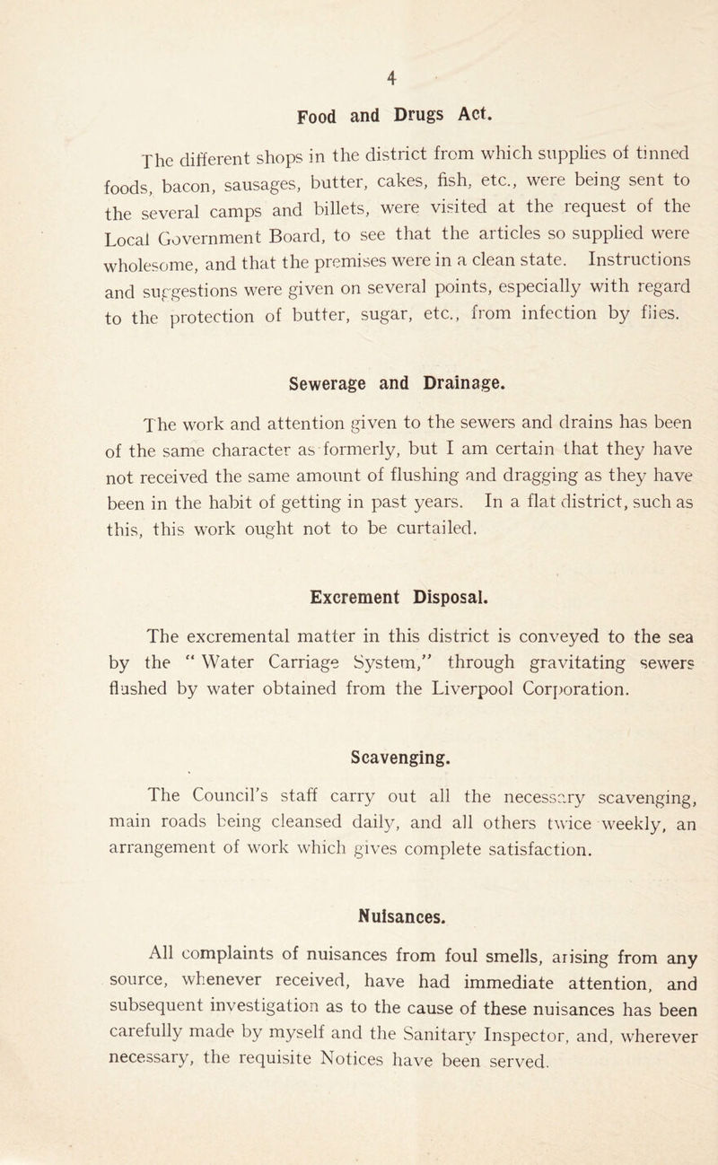 Food and Drugs Act. The different shops in the district from which supplies of tinned foods, bacon, sausages, butter, cakes, fish, etc., were being sent to the several camps and billets, were visited at the request of the Local Government Board, to see that the articles so supplied were wholesome, and that the premises were in a clean state. Instructions and suggestions were given on several points, especially with regard to the protection of butter, sugar, etc., from infection by flies. Sewerage and Drainage. The work and attention given to the sewers and drains has been of the same character as formerly, but I am certain that they have not received the same amount of flushing and dragging as they have been in the habit of getting in past years. In a flat district, such as this, this work ought not to be curtailed. Excrement Disposal. The excremental matter in this district is conveyed to the sea by the “ Water Carriage System/' through gravitating sewers flushed by water obtained from the Liverpool Corporation. Scavenging. The Council’s staff carry out all the necessary scavenging, main roads being cleansed daily, and all others twice weekly, an arrangement of work which gives complete satisfaction. Nuisances. All complaints of nuisances from foul smells, arising from any source, whenever received, have had immediate attention, and subsequent investigation as to the cause of these nuisances has been carefully made by myself and the Sanitary Inspector, and, wherever necessary, the requisite Notices have been served.