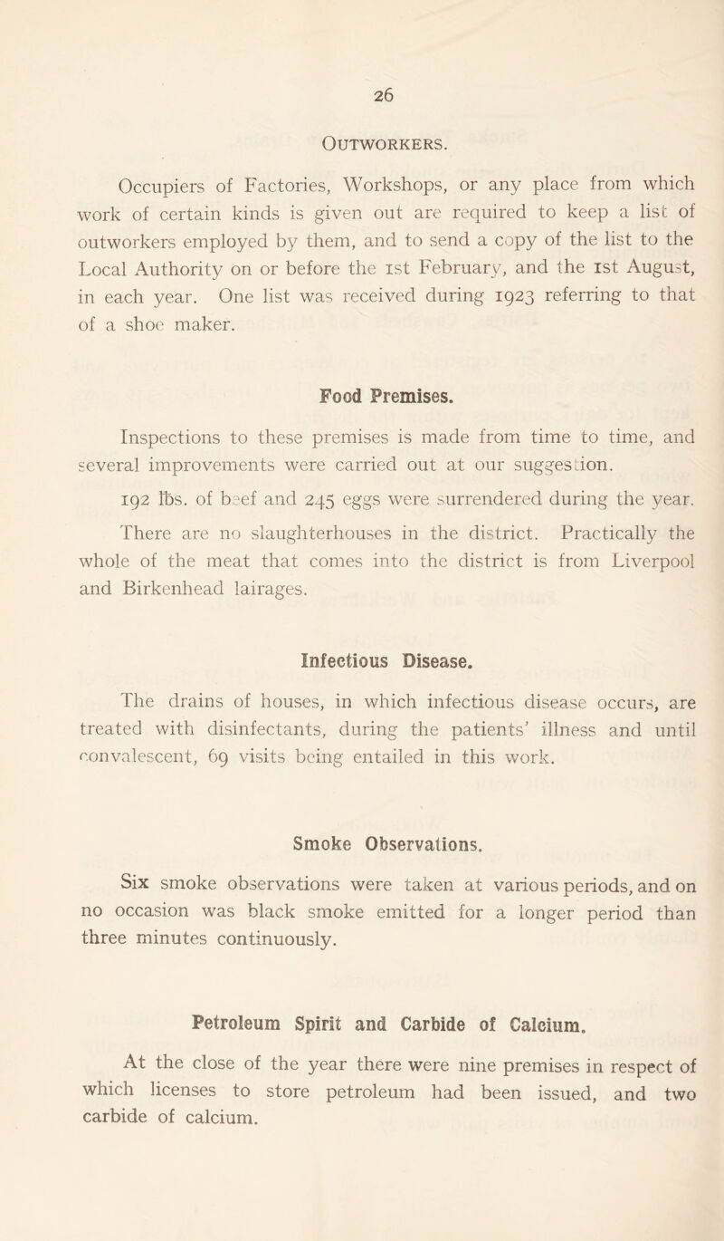 Outworkers. Occupiers of Factories, Workshops, or any place from which work of certain kinds is given out are required to keep a list of outworkers employed by them, and to send a copy of the list to the Local Authority on or before the ist February, and the ist August, in each year. One list was received during 1923 referring to that of a shoe maker. Food Premises. Inspections to these premises is made from time co time, and several improvements were carried out at our suggestion. 192 lbs. of beef and 245 eggs were surrendered during the year. There are no slaughterhouses in the district. Practically the whole of the meat that comes into the district is from Liverpool and Birkenhead lairages. Infectious Disease. The drains of houses, in which infectious disease occurs, are treated with disinfectants, during the patients' illness and until convalescent, 69 visits being entailed in this work. Smoke Observations. Six smoke observations were taken at various periods, and on no occasion was black smoke emitted for a longer period than three minutes continuously. Petroleum Spirit and Carbide of Calcium. At the close of the year there wrere nine premises in respect of which licenses to store petroleum had been issued, and two carbide of calcium.