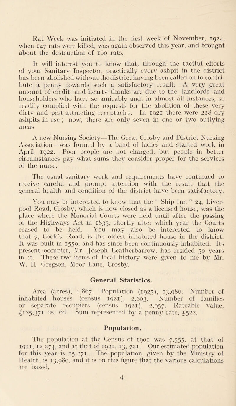 Rat Week was initiated in the first week of November, 1924, when 147 rats were killed, was again observed this year, and brought about the destruction of 160 rats. It will interest you to know that, through the tactful efforts of your Sanitary Inspector, practically every ashpit in the district has been abolished without the district having been called on to contri- bute a penny towards such a satisfactory result. A very great amount of credit, and hearty thanks are due to the landlords and householders who have so amicably and, in almost ail instances, so readily complied with the requests for the abolition of these very dirty and pest-attracting receptacles. In 1921 there were 228 dry ashpits in use ; now, there are only seven in one or two outlying areas. A new Nursing Society—The Great Crosby and District Nursing Association—was formed by a band of ladies and started work in April, 1922. Poor people are not charged, but people in better circumstances pay what sums they consider proper for the services of the nurse. The usual sanitary work and requirements have continued to receive careful and prompt attention with the result that the general health and condition of the district have been satisfactory. You may be interested to know that the “ Ship Inn ” 24, Liver- pool Road, Crosby, which is now closed as a licensed house, was the place where the Manorial Courts were held until after the passing of the Highways Act in 1835, shortly after which year the Courts ceased to be held. You may also be interested to know that 7, Cook’s Road, is the oldest inhabited house in the district. It was built in 1550, and has since been continuously inhabited. Its present occupier, Mr. Joseph Leatherbarrow, has resided 50 years in it. These two items of local history were given to me by Mr. W. H. Gregson, Moor Lane, Crosby. General Statistics. Area (acres), 1,867. Population (1925), 13,980. Number of inhabited houses (census 1921), 2,803. Number of families or separate occupiers (census 1921), 2,957. Rateable value, £125,371 2s. 6d. Sum represented by a penny rate, £522. Population. The population at the Census of 1901 was 7,555, at that of 1911, 12,274, and at that of 1921, 13, 721. Our estimated population for this year is 15,271. The population, given by the Ministry of Health, is 13,980, and it is on this figure that the various calculations are based.