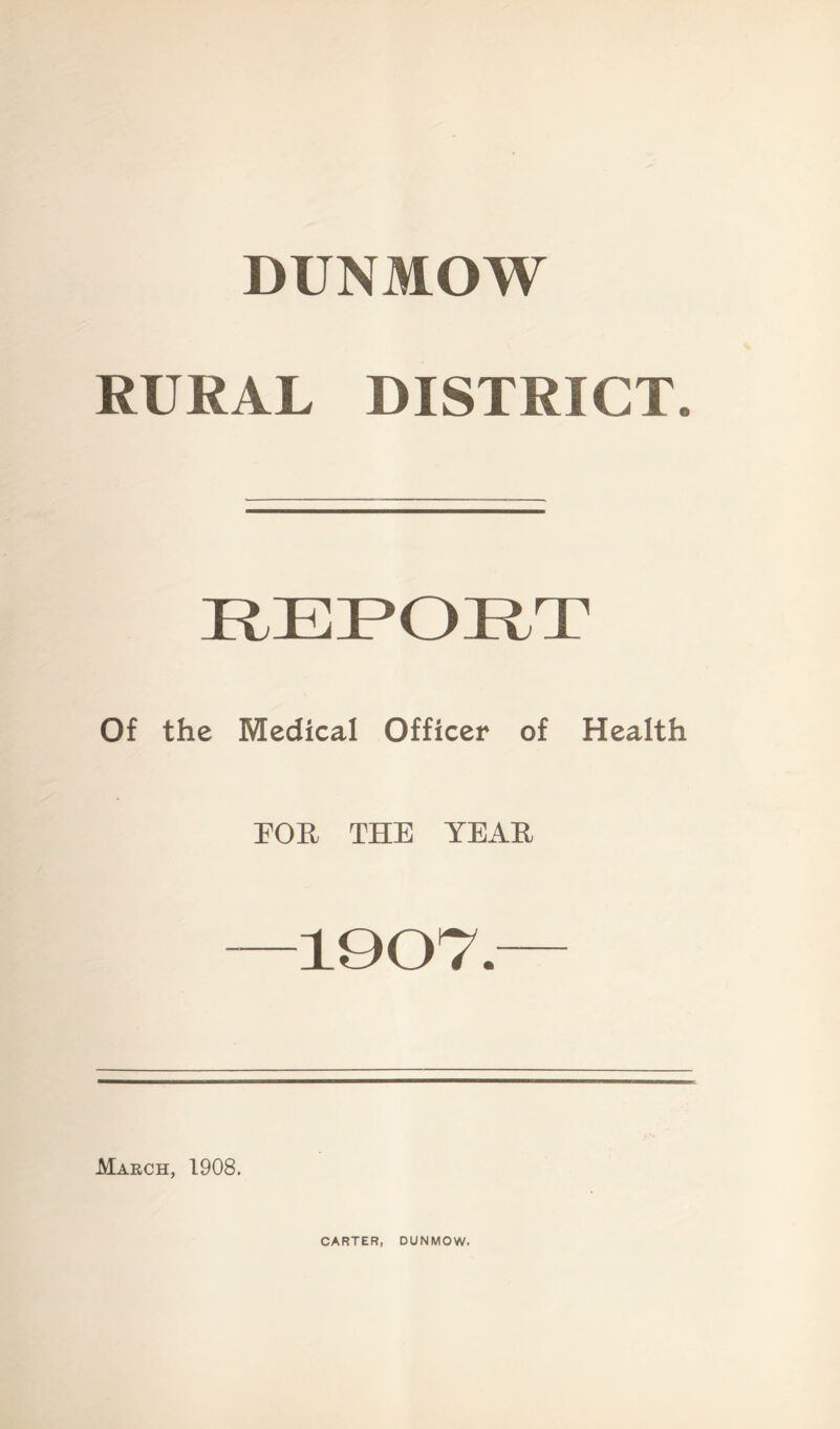 DUNMOW RURAL DISTRICT. Of the Medical Officer of Health FOR THE YEAR 1907. March, 1908. CARTER, DUNMOW.