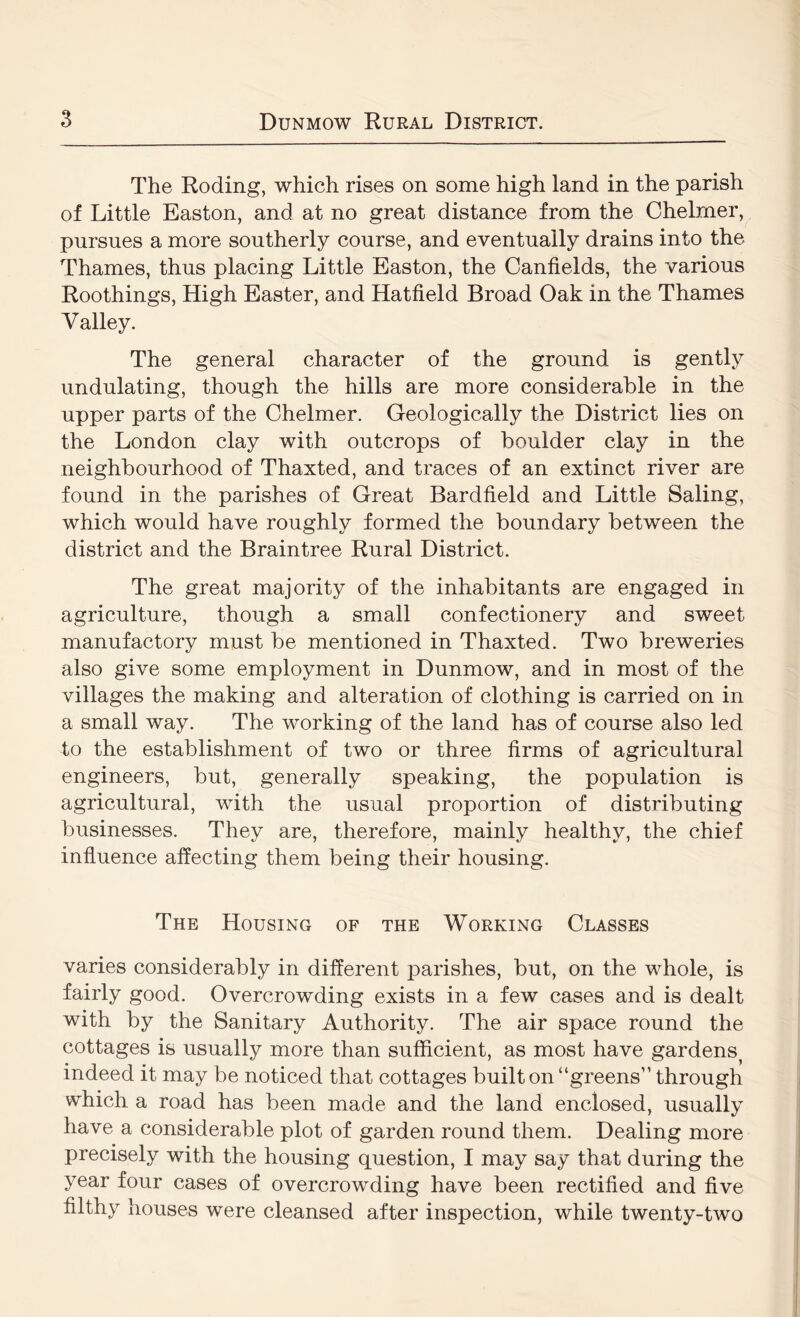 The Roding, which rises on some high land in the parish of Little Easton, and at no great distance from the Chelrner, pursues a more southerly course, and eventually drains into the Thames, thus placing Little Easton, the Canfields, the various Roothings, High Easter, and Hatfield Broad Oak in the Thames Valley. The general character of the ground is gently undulating, though the hills are more considerable in the upper parts of the Chelrner. Geologically the District lies on the London clay with outcrops of boulder clay in the neighbourhood of Thaxted, and traces of an extinct river are found in the parishes of Great Bardfield and Little Baling, which would have roughly formed the boundary between the district and the Braintree Rural District. The great majority of the inhabitants are engaged in agriculture, though a small confectionery and sweet manufactory must be mentioned in Thaxted. Two breweries also give some employment in Dunmow, and in most of the villages the making and alteration of clothing is carried on in a small way. The working of the land has of course also led to the establishment of two or three firms of agricultural engineers, but, generally speaking, the population is agricultural, with the usual proportion of distributing businesses. They are, therefore, mainly healthy, the chief influence affecting them being their housing. The Housing of the Working Classes varies considerably in different i)arishes, but, on the whole, is fairly good. Overcrowding exists in a few cases and is dealt with by the Sanitary Authority. The air space round the cottages is usually more than sufficient, as most have gardens^ indeed it may be noticed that cottages built on “greens” through which a road has been made and the land enclosed, usually have a considerable plot of garden round them. Dealing more precisely with the housing question, I may say that during the year four cases of overcrowding have been rectified and five filthy houses were cleansed after inspection, while twenty-two