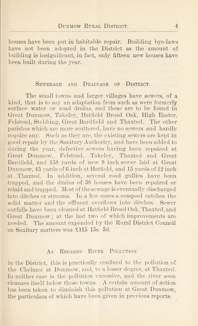 houses have been put in liabitable repair. Building bye-laws have not been adopted in the District as the amount of building is insignificant, in fact, only fifteen new houses have I been built during the year. 1 Sewerage and Drainage of District. I The small towns and larger villages have sewers, of a kind, that is to say an adaptation from such as were formerly i surface water or road drains, and these are to be found in Great Dunmow, Takeley, Hatfield Broad Oak, High Easter, Felstead, Stebbing, Great Bardfiehi and Thaxted. The other parishes Avhich are more scattered, have no sewers and hardly recpiire any. Such as they are, the existing sewers are kept in good repair by tlie Sanitary Authority, and have been added to during the year, defective sewers having been repaired at Great Dunmow, Felstead, Takeley, Thaxted and Great Bardfield, and 158 yards of new 9 inch sewer laid at Great I Dunmow, 45 yards of 6 inch at Hatfield, and 15 yards of 12 inch I at Thaxted. In addition, several road gullies have been trai3ped, and the drains of 38 Jiouses have been repaired or relaid and trapped. Most of the sewage is eventually discliarged into ditches or streams. In a few cases a cesspool catches the solid matter and the effluent overflows into ditches. Sewer outfalls have been cleaned at Hatfield Broad Oak, Thaxted, and Great Dunmow ; at the last two of whicli improvements are needed. The amount expended by the Rural District Council on Sanitary matters was £115 15s. 5d. As Regards River Pollution in the District, this is practically confined to the pollution of the Chelmer at Dunmow, and, to a lesser degree, at Thaxted. In neither case is the pollution excessive, and the river soon cleanses itself below those towns. A certain amount of action has been taken to diminish this pollution at Great Dunmow, the particulars of which have been given in previous reports.