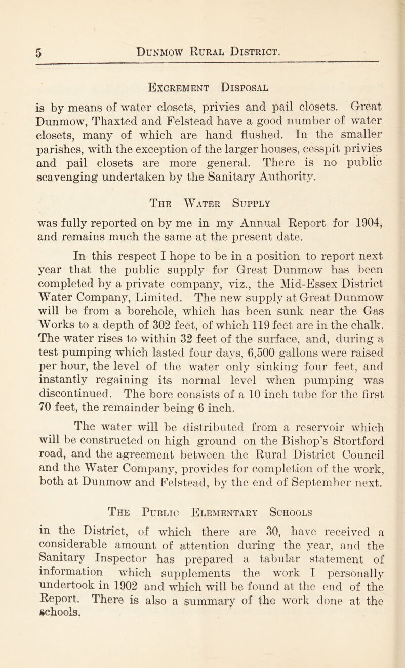 Excrement Disposal is by means of water closets, privies and pail closets. Great Dunmow, Tliaxted and Felstead have a good number of water closets, many of which are hand flushed. In the smaller parishes, with the exception of the larger houses, cesspit privies and pail closets are more general. There is no public scavenging undertaken by the Sanitary Authority. The Water Supply was fully reported on by me in my Annual Report for 1904, and remains much the same at the present date. In this respect I hope to be in a position to report next year that the public supply for Great Dunmow has been completed by a private company, viz., the Mid-Essex District Water Company, Limited. The new supply at Great Dunmow will be from a borehole, which has been sunk near the Gas Works to a depth of 302 feet, of which 119 feet are in the chalk. The water rises to within 32 feet of the surface, and, during a test pumping which lasted four days, 6,500 gallons were raised per hour, the level of the water only sinking four feet, and instantly regaining its normal level when pumping was discontinued. The bore consists of a 10 inch tube for the first 70 feet, the remainder being 6 inch. The water will be distributed from a reservoir which will be constructed on high ground on the Bishop’s Stortford road, and the agreement between the Rural District Council and the Water Company, provides for comiDletion of the work, both at Dunmow and Felstead, by the end of September next. The Public Elementary Schools in the District, of which there are 30, have received a considerable amount of attention during the year, and the Sanitary InvSpector has prepared a tabular statement of information which supplements the work I personally undertook in 1902 and which will be found at the end of the Report. There is also a summary of the work done at the schools.