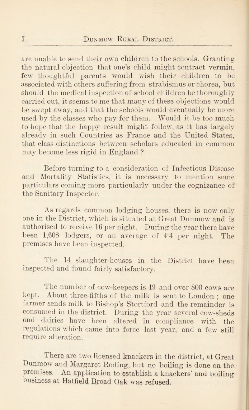 are unable to send their own children to the schools. Granting the natural objection that one’s child might contract vermin, few thoughtful parents would wish their children to be associated with others suffering from strabismus or chorea, but should the medical inspection of school children be thoroughly carried out, it seems to me that many of these objections would be swej)t away, and that the schools would eventually be more used by the classes who pay for them. Would it be too much to hope that the happy result might follow, as it has largely already in such Countries as France and the United States, that class distinctions between scholars educated in common may become less rigid in England ? Before turning to a consideration of Infectious Disease and Mortality Statistics, it is necessary to mention some particulars coming more particularly under the cognizance of the Sanitary Inspector. As regards common lodging houses, there is now only one in the District, which is situated at Great Dimmow and is authorised to receive 16 per night. During the year there have been 1,608 lodgers, or an average of 4*4 per night. The premises have been inspected. The 14 slaughter-houses in the District have been inspected and found fairly satisfactory. The number of cow-keepers is 49 and over 800 cows are kept. About three-fifths of the milk is sent to London ; one farmer sends milk to Bishop’s Stortford and the remainder is consumed in the district. During the year several cow-sheds and dairies have been altered in compliance with the regulations which came into force last year, and a few still require alteration. There are two licensed knackers in the district, at Great Dunmow and Margaret Roding, but no boiling is done on the premises. An application to establish a knackers’ and boiling business at Hatfield Broad Oak was refused.